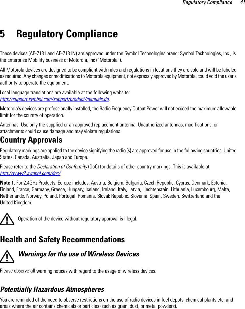 Regulatory Compliance 415 Regulatory ComplianceThese devices (AP-7131 and AP-7131N) are approved under the Symbol Technologies brand; Symbol Technologies, Inc., is the Enterprise Mobility business of Motorola, Inc (“Motorola”).All Motorola devices are designed to be compliant with rules and regulations in locations they are sold and will be labeled as required. Any changes or modifications to Motorola equipment, not expressly approved by Motorola, could void the user&apos;s authority to operate the equipment.Local language translations are available at the following website: http://support.symbol.com/support/product/manuals.do.Motorola&apos;s devices are professionally installed, the Radio Frequency Output Power will not exceed the maximum allowable limit for the country of operation.Antennas: Use only the supplied or an approved replacement antenna. Unauthorized antennas, modifications, or attachments could cause damage and may violate regulations. Country ApprovalsRegulatory markings are applied to the device signifying the radio (s) are approved for use in the following countries: United States, Canada, Australia, Japan and Europe.Please refer to the Declaration of Conformity (DoC) for details of other country markings. This is available at http://www2.symbol.com/doc/.Note 1: For 2.4GHz Products: Europe includes, Austria, Belgium, Bulgaria, Czech Republic, Cyprus, Denmark, Estonia, Finland, France, Germany, Greece, Hungary, Iceland, Ireland, Italy, Latvia, Liechtenstein, Lithuania, Luxembourg, Malta, Netherlands, Norway, Poland, Portugal, Romania, Slovak Republic, Slovenia, Spain, Sweden, Switzerland and the United Kingdom.Operation of the device without regulatory approval is illegal. Health and Safety RecommendationsWarnings for the use of Wireless Devices Please observe all warning notices with regard to the usage of wireless devices.Potentially Hazardous AtmospheresYou are reminded of the need to observe restrictions on the use of radio devices in fuel depots, chemical plants etc. and areas where the air contains chemicals or particles (such as grain, dust, or metal powders).