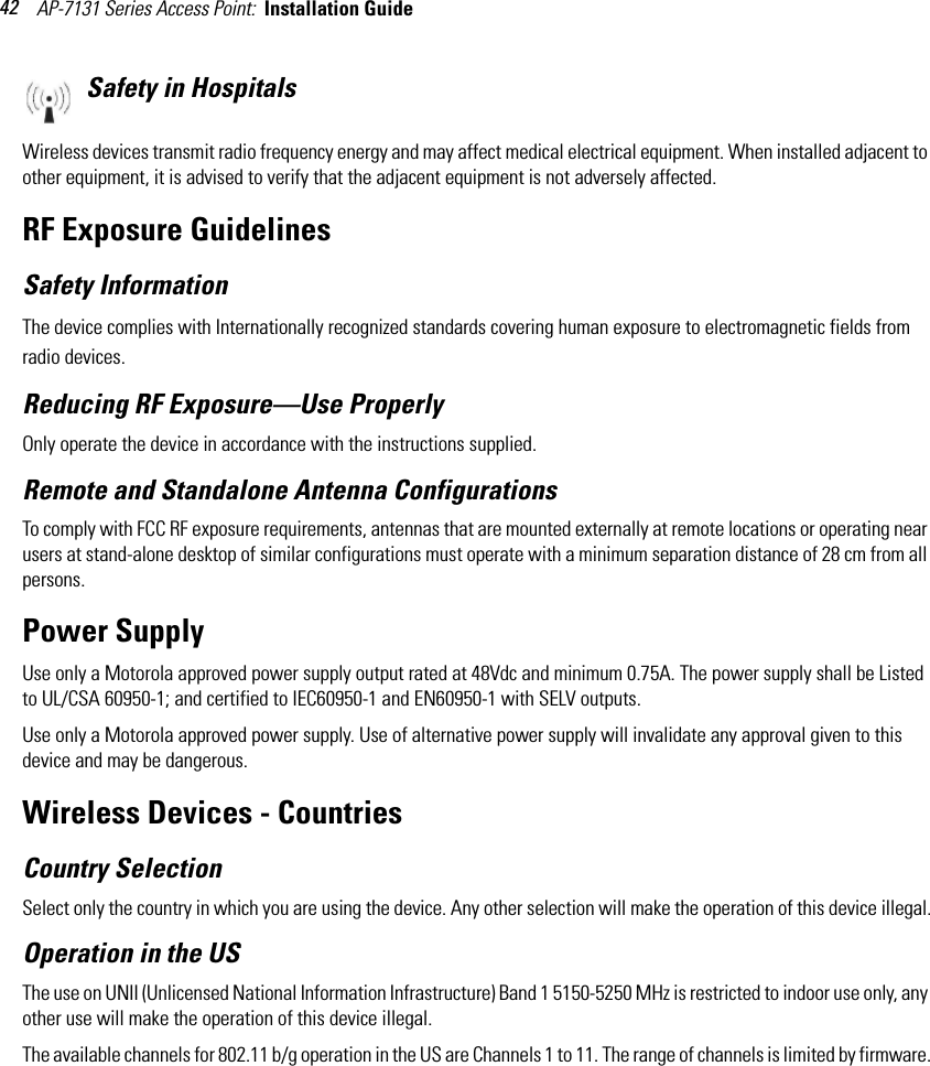 AP-7131 Series Access Point:  Installation Guide 42Safety in HospitalsWireless devices transmit radio frequency energy and may affect medical electrical equipment. When installed adjacent to other equipment, it is advised to verify that the adjacent equipment is not adversely affected.RF Exposure GuidelinesSafety InformationThe device complies with Internationally recognized standards covering human exposure to electromagnetic fields from radio devices.Reducing RF Exposure—Use ProperlyOnly operate the device in accordance with the instructions supplied.Remote and Standalone Antenna ConfigurationsTo comply with FCC RF exposure requirements, antennas that are mounted externally at remote locations or operating near users at stand-alone desktop of similar configurations must operate with a minimum separation distance of 28 cm from all persons.Power SupplyUse only a Motorola approved power supply output rated at 48Vdc and minimum 0.75A. The power supply shall be Listed to UL/CSA 60950-1; and certified to IEC60950-1 and EN60950-1 with SELV outputs.Use only a Motorola approved power supply. Use of alternative power supply will invalidate any approval given to this device and may be dangerous. Wireless Devices - Countries Country SelectionSelect only the country in which you are using the device. Any other selection will make the operation of this device illegal.Operation in the USThe use on UNII (Unlicensed National Information Infrastructure) Band 1 5150-5250 MHz is restricted to indoor use only, any other use will make the operation of this device illegal.The available channels for 802.11 b/g operation in the US are Channels 1 to 11. The range of channels is limited by firmware.