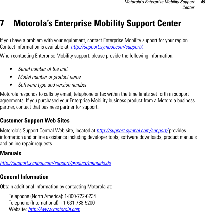 Motorola’s Enterprise Mobility SupportCenter497 Motorola’s Enterprise Mobility Support CenterIf you have a problem with your equipment, contact Enterprise Mobility support for your region. Contact information is available at: http://support.symbol.com/support/.When contacting Enterprise Mobility support, please provide the following information:• Serial number of the unit• Model number or product name• Software type and version numberMotorola responds to calls by email, telephone or fax within the time limits set forth in support agreements. If you purchased your Enterprise Mobility business product from a Motorola business partner, contact that business partner for support.Customer Support Web SitesMotorola&apos;s Support Central Web site, located at http://support.symbol.com/support/ provides information and online assistance including developer tools, software downloads, product manuals and online repair requests.Manualshttp://support.symbol.com/support/product/manuals.doGeneral InformationObtain additional information by contacting Motorola at:Telephone (North America): 1-800-722-6234 Telephone (International): +1-631-738-5200Website: http://www.motorola.com
