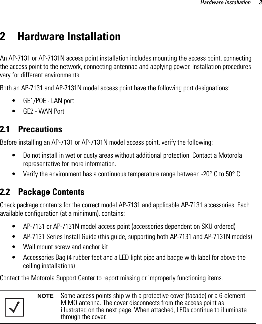 Hardware Installation 32 Hardware InstallationAn AP-7131 or AP-7131N access point installation includes mounting the access point, connecting the access point to the network, connecting antennae and applying power. Installation procedures vary for different environments.Both an AP-7131 and AP-7131N model access point have the following port designations:• GE1/POE - LAN port• GE2 - WAN Port2.1    PrecautionsBefore installing an AP-7131 or AP-7131N model access point, verify the following:• Do not install in wet or dusty areas without additional protection. Contact a Motorola representative for more information.• Verify the environment has a continuous temperature range between -20° C to 50° C.2.2    Package ContentsCheck package contents for the correct model AP-7131 and applicable AP-7131 accessories. Each available configuration (at a minimum), contains:• AP-7131 or AP-7131N model access point (accessories dependent on SKU ordered)• AP-7131 Series Install Guide (this guide, supporting both AP-7131 and AP-7131N models)• Wall mount screw and anchor kit• Accessories Bag (4 rubber feet and a LED light pipe and badge with label for above the ceiling installations)Contact the Motorola Support Center to report missing or improperly functioning items. NOTE Some access points ship with a protective cover (facade) or a 6-element MIMO antenna. The cover disconnects from the access point as illustrated on the next page. When attached, LEDs continue to illuminate through the cover. 