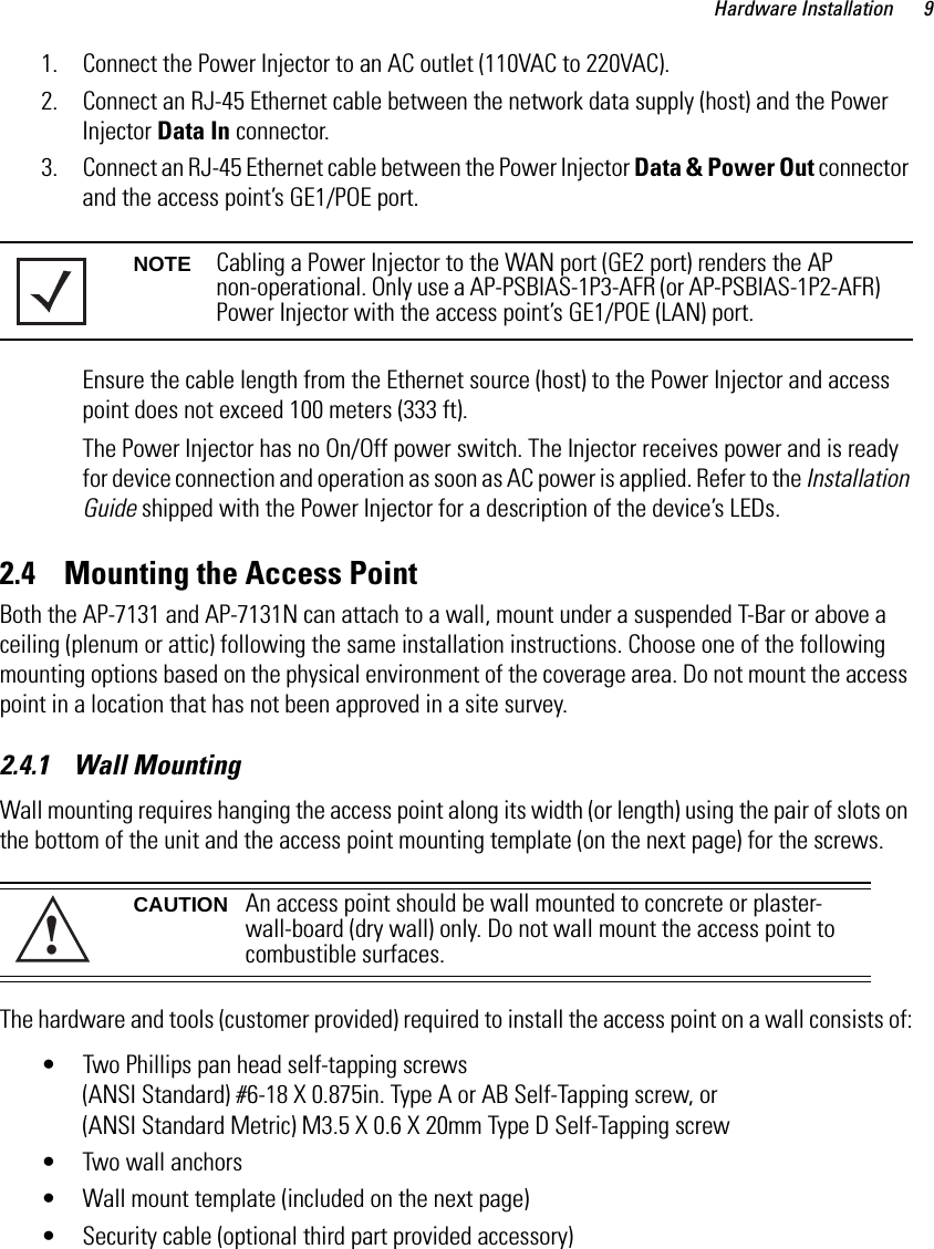 Hardware Installation 91. Connect the Power Injector to an AC outlet (110VAC to 220VAC).2. Connect an RJ-45 Ethernet cable between the network data supply (host) and the Power Injector Data In connector.3. Connect an RJ-45 Ethernet cable between the Power Injector Data &amp; Power Out connector and the access point’s GE1/POE port.Ensure the cable length from the Ethernet source (host) to the Power Injector and access point does not exceed 100 meters (333 ft). The Power Injector has no On/Off power switch. The Injector receives power and is ready for device connection and operation as soon as AC power is applied. Refer to the Installation Guide shipped with the Power Injector for a description of the device’s LEDs.2.4    Mounting the Access PointBoth the AP-7131 and AP-7131N can attach to a wall, mount under a suspended T-Bar or above a ceiling (plenum or attic) following the same installation instructions. Choose one of the following mounting options based on the physical environment of the coverage area. Do not mount the access point in a location that has not been approved in a site survey.2.4.1    Wall MountingWall mounting requires hanging the access point along its width (or length) using the pair of slots on the bottom of the unit and the access point mounting template (on the next page) for the screws.The hardware and tools (customer provided) required to install the access point on a wall consists of:• Two Phillips pan head self-tapping screws(ANSI Standard) #6-18 X 0.875in. Type A or AB Self-Tapping screw, or (ANSI Standard Metric) M3.5 X 0.6 X 20mm Type D Self-Tapping screw• Two wall anchors• Wall mount template (included on the next page)• Security cable (optional third part provided accessory) NOTE Cabling a Power Injector to the WAN port (GE2 port) renders the AP non-operational. Only use a AP-PSBIAS-1P3-AFR (or AP-PSBIAS-1P2-AFR) Power Injector with the access point’s GE1/POE (LAN) port.CAUTION An access point should be wall mounted to concrete or plaster-wall-board (dry wall) only. Do not wall mount the access point to combustible surfaces. !
