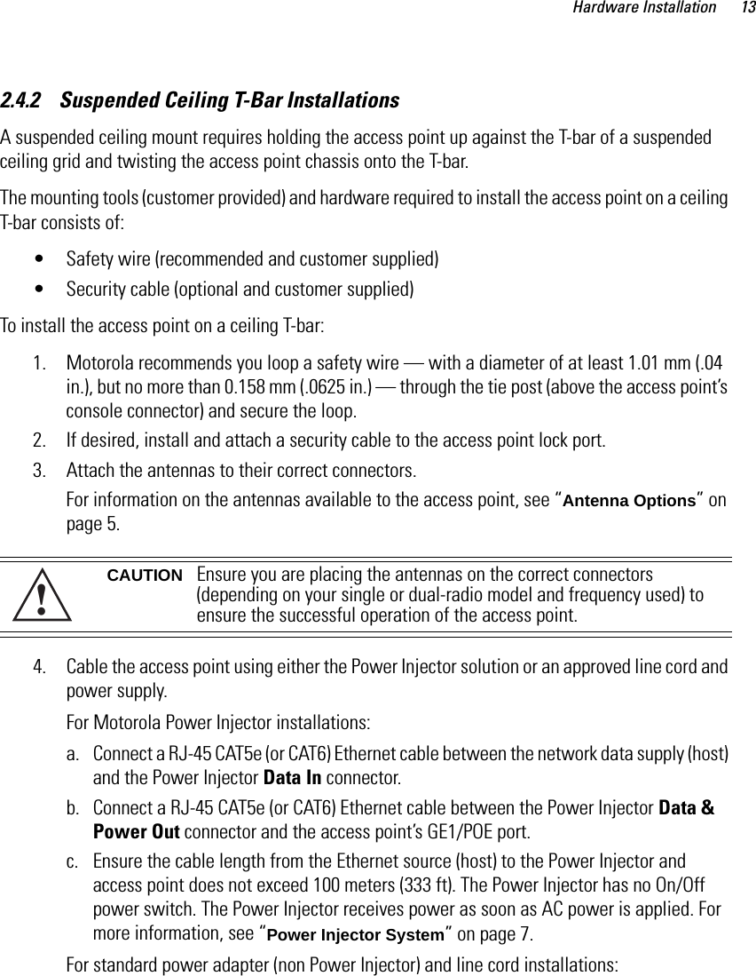 Hardware Installation 132.4.2    Suspended Ceiling T-Bar InstallationsA suspended ceiling mount requires holding the access point up against the T-bar of a suspended ceiling grid and twisting the access point chassis onto the T-bar.The mounting tools (customer provided) and hardware required to install the access point on a ceiling T-bar consists of:• Safety wire (recommended and customer supplied) • Security cable (optional and customer supplied)To install the access point on a ceiling T-bar:1. Motorola recommends you loop a safety wire — with a diameter of at least 1.01 mm (.04 in.), but no more than 0.158 mm (.0625 in.) — through the tie post (above the access point’s console connector) and secure the loop.2. If desired, install and attach a security cable to the access point lock port.3. Attach the antennas to their correct connectors.For information on the antennas available to the access point, see “Antenna Options” on page 5. 4. Cable the access point using either the Power Injector solution or an approved line cord and power supply.For Motorola Power Injector installations:a. Connect a RJ-45 CAT5e (or CAT6) Ethernet cable between the network data supply (host) and the Power Injector Data In connector.b. Connect a RJ-45 CAT5e (or CAT6) Ethernet cable between the Power Injector Data &amp; Power Out connector and the access point’s GE1/POE port.c. Ensure the cable length from the Ethernet source (host) to the Power Injector and access point does not exceed 100 meters (333 ft). The Power Injector has no On/Off power switch. The Power Injector receives power as soon as AC power is applied. For more information, see “Power Injector System” on page 7.For standard power adapter (non Power Injector) and line cord installations:CAUTION Ensure you are placing the antennas on the correct connectors (depending on your single or dual-radio model and frequency used) to ensure the successful operation of the access point.!
