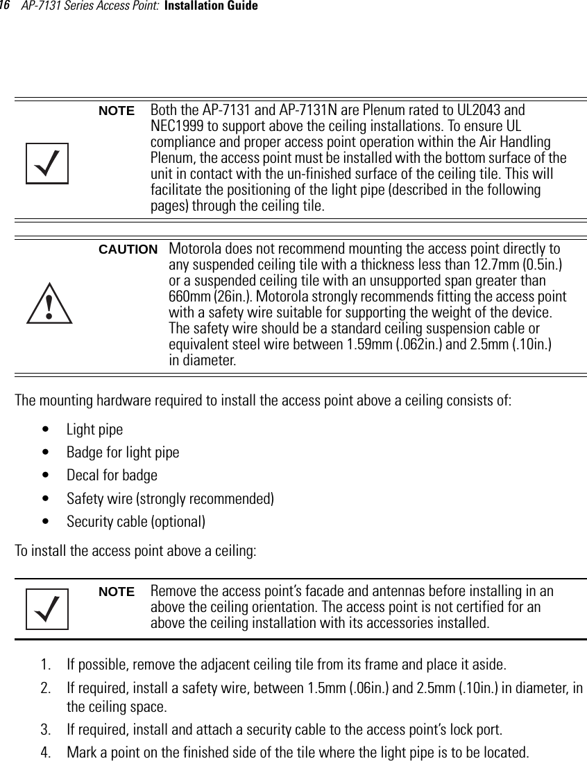 AP-7131 Series Access Point:  Installation Guide 16 The mounting hardware required to install the access point above a ceiling consists of:• Light pipe• Badge for light pipe• Decal for badge• Safety wire (strongly recommended) • Security cable (optional)To install the access point above a ceiling: 1. If possible, remove the adjacent ceiling tile from its frame and place it aside.2. If required, install a safety wire, between 1.5mm (.06in.) and 2.5mm (.10in.) in diameter, in the ceiling space.3. If required, install and attach a security cable to the access point’s lock port.4. Mark a point on the finished side of the tile where the light pipe is to be located.NOTE Both the AP-7131 and AP-7131N are Plenum rated to UL2043 and NEC1999 to support above the ceiling installations. To ensure UL compliance and proper access point operation within the Air Handling Plenum, the access point must be installed with the bottom surface of the unit in contact with the un-finished surface of the ceiling tile. This will facilitate the positioning of the light pipe (described in the following pages) through the ceiling tile.CAUTION Motorola does not recommend mounting the access point directly to any suspended ceiling tile with a thickness less than 12.7mm (0.5in.) or a suspended ceiling tile with an unsupported span greater than 660mm (26in.). Motorola strongly recommends fitting the access point with a safety wire suitable for supporting the weight of the device. The safety wire should be a standard ceiling suspension cable or equivalent steel wire between 1.59mm (.062in.) and 2.5mm (.10in.) in diameter.NOTE Remove the access point’s facade and antennas before installing in an above the ceiling orientation. The access point is not certified for an above the ceiling installation with its accessories installed.!