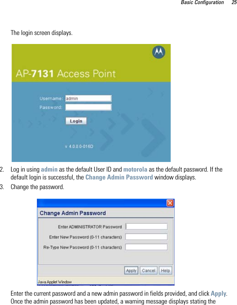 Basic Configuration 25The login screen displays.2. Log in using admin as the default User ID and motorola as the default password. If the default login is successful, the Change Admin Password window displays. 3. Change the password.Enter the current password and a new admin password in fields provided, and click Apply. Once the admin password has been updated, a warning message displays stating the 