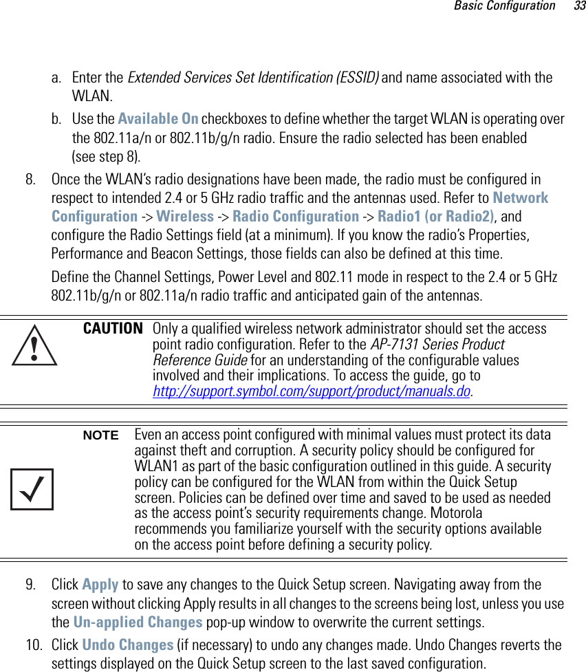 Basic Configuration 33a. Enter the Extended Services Set Identification (ESSID) and name associated with the WLAN. b. Use the Available On checkboxes to define whether the target WLAN is operating over the 802.11a/n or 802.11b/g/n radio. Ensure the radio selected has been enabled (see step 8).8. Once the WLAN’s radio designations have been made, the radio must be configured in respect to intended 2.4 or 5 GHz radio traffic and the antennas used. Refer to Network Configuration -&gt; Wireless -&gt; Radio Configuration -&gt; Radio1 (or Radio2), and configure the Radio Settings field (at a minimum). If you know the radio’s Properties, Performance and Beacon Settings, those fields can also be defined at this time.Define the Channel Settings, Power Level and 802.11 mode in respect to the 2.4 or 5 GHz 802.11b/g/n or 802.11a/n radio traffic and anticipated gain of the antennas.9. Click Apply to save any changes to the Quick Setup screen. Navigating away from the screen without clicking Apply results in all changes to the screens being lost, unless you use the Un-applied Changes pop-up window to overwrite the current settings.10. Click Undo Changes (if necessary) to undo any changes made. Undo Changes reverts the settings displayed on the Quick Setup screen to the last saved configuration. CAUTION Only a qualified wireless network administrator should set the access point radio configuration. Refer to the AP-7131 Series Product Reference Guide for an understanding of the configurable values involved and their implications. To access the guide, go tohttp://support.symbol.com/support/product/manuals.do.NOTE Even an access point configured with minimal values must protect its data against theft and corruption. A security policy should be configured for WLAN1 as part of the basic configuration outlined in this guide. A security policy can be configured for the WLAN from within the Quick Setup screen. Policies can be defined over time and saved to be used as needed as the access point’s security requirements change. Motorola recommends you familiarize yourself with the security options available on the access point before defining a security policy. !