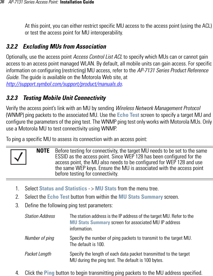 AP-7131 Series Access Point:  Installation Guide 36At this point, you can either restrict specific MU access to the access point (using the ACL) or test the access point for MU interoperability. 3.2.2    Excluding MUs from AssociationOptionally, use the access point Access Control List ACL to specify which MUs can or cannot gain access to an access point managed WLAN. By default, all mobile units can gain access. For specific information on configuring (restricting) MU access, refer to the AP-7131 Series Product Reference Guide. The guide is available on the Motorola Web site, athttp://support.symbol.com/support/product/manuals.do.3.2.3    Testing Mobile Unit ConnectivityVerify the access point’s link with an MU by sending Wireless Network Management Protocol (WNMP) ping packets to the associated MU. Use the Echo Test screen to specify a target MU and configure the parameters of the ping test. The WNMP ping test only works with Motorola MUs. Only use a Motorola MU to test connectivity using WNMP.To ping a specific MU to assess its connection with an access point: 1. Select Status and Statistics - &gt; MU Stats from the menu tree.2. Select the Echo Test button from within the MU Stats Summary screen.3. Define the following ping test parameters:4. Click the Ping button to begin transmitting ping packets to the MU address specified.NOTE Before testing for connectivity, the target MU needs to be set to the same ESSID as the access point. Since WEP 128 has been configured for the access point, the MU also needs to be configured for WEP 128 and use the same WEP keys. Ensure the MU is associated with the access point before testing for connectivity.Station Address The station address is the IP address of the target MU. Refer to the MU Stats Summary screen for associated MU IP address information.Number of ping Specify the number of ping packets to transmit to the target MU. The default is 100.Packet Length Specify the length of each data packet transmitted to the target MU during the ping test. The default is 100 bytes.