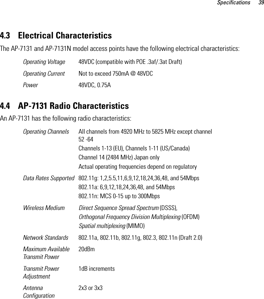 Specifications 394.3    Electrical CharacteristicsThe AP-7131 and AP-7131N model access points have the following electrical characteristics: 4.4    AP-7131 Radio CharacteristicsAn AP-7131 has the following radio characteristics: Operating Voltage 48VDC (compatible with POE .3af/.3at Draft)Operating Current Not to exceed 750mA @ 48VDCPower 48VDC, 0.75AOperating Channels  All channels from 4920 MHz to 5825 MHz except channel 52 -64Channels 1-13 (EU), Channels 1-11 (US/Canada)Channel 14 (2484 MHz) Japan onlyActual operating frequencies depend on regulatoryData Rates Supported 802.11g: 1,2,5.5,11,6,9,12,18,24,36,48, and 54Mbps802.11a: 6,9,12,18,24,36,48, and 54Mbps802.11n: MCS 0-15 up to 300MbpsWireless Medium Direct Sequence Spread Spectrum (DSSS),Orthogonal Frequency Division Multiplexing (OFDM)Spatial multiplexing (MIMO)Network Standards 802.11a, 802.11b, 802.11g, 802.3, 802.11n (Draft 2.0)Maximum Available Transmit Power20dBmTransmit Power Adjustment1dB incrementsAntenna Configuration2x3 or 3x3