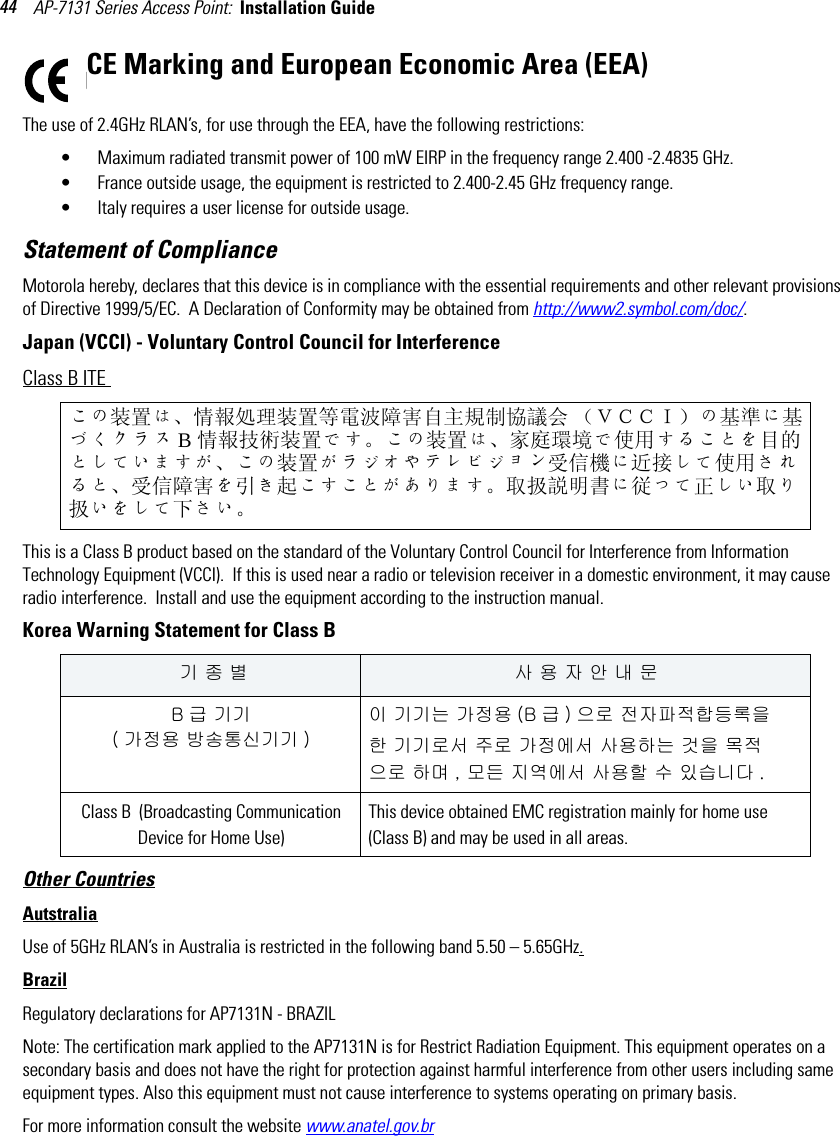 AP-7131 Series Access Point:  Installation Guide 44CE Marking and European Economic Area (EEA)The use of 2.4GHz RLAN’s, for use through the EEA, have the following restrictions:• Maximum radiated transmit power of 100 mW EIRP in the frequency range 2.400 -2.4835 GHz.• France outside usage, the equipment is restricted to 2.400-2.45 GHz frequency range.• Italy requires a user license for outside usage.Statement of ComplianceMotorola hereby, declares that this device is in compliance with the essential requirements and other relevant provisions of Directive 1999/5/EC.  A Declaration of Conformity may be obtained from http://www2.symbol.com/doc/.Japan (VCCI) - Voluntary Control Council for InterferenceClass B ITE This is a Class B product based on the standard of the Voluntary Control Council for Interference from Information Technology Equipment (VCCI).  If this is used near a radio or television receiver in a domestic environment, it may cause radio interference.  Install and use the equipment according to the instruction manual.Korea Warning Statement for Class BOther CountriesAutstraliaUse of 5GHz RLAN’s in Australia is restricted in the following band 5.50 – 5.65GHz.BrazilRegulatory declarations for AP7131N - BRAZILNote: The certification mark applied to the AP7131N is for Restrict Radiation Equipment. This equipment operates on a secondary basis and does not have the right for protection against harmful interference from other users including same equipment types. Also this equipment must not cause interference to systems operating on primary basis.For more information consult the website www.anatel.gov.brこの装置は、情報処理装置等電波障害自主規制協議会 （ＶＣＣＩ）の基準に基づくクラス B情報技術装置です。この装置は、家庭環境で使用することを目的としていますが、この装置がラジオやテレビジョン受信機に近接して使用されると、受信障害を引き起こすことがあります。 取扱説明書に従って正しい取り扱いをして下さい。 기 종 별 사 용 자 안 내 문B급 기기 ( 가정용 방송통신기기 )이 기기는 가정용 (B 급 ) 으로 전자파적합등록을한 기기로서 주로 가정에서 사용하는 것을 목적으로 하며 , 모든 지역에서 사용할 수 있습니다 .Class B  (Broadcasting Communication Device for Home Use) This device obtained EMC registration mainly for home use (Class B) and may be used in all areas.