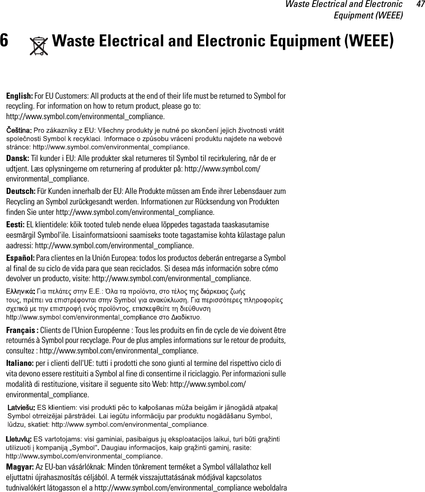 Waste Electrical and ElectronicEquipment (WEEE)476Waste Electrical and Electronic Equipment (WEEE)English: For EU Customers: All products at the end of their life must be returned to Symbol for recycling. For information on how to return product, please go to: http://www.symbol.com/environmental_compliance.Dansk: Til kunder i EU: Alle produkter skal returneres til Symbol til recirkulering, når de er udtjent. Læs oplysningerne om returnering af produkter på: http://www.symbol.com/environmental_compliance.Deutsch: Für Kunden innerhalb der EU: Alle Produkte müssen am Ende ihrer Lebensdauer zum Recycling an Symbol zurückgesandt werden. Informationen zur Rücksendung von Produkten finden Sie unter http://www.symbol.com/environmental_compliance.Eesti: EL klientidele: kõik tooted tuleb nende eluea lõppedes tagastada taaskasutamise eesmärgil Symbol&apos;ile. Lisainformatsiooni saamiseks toote tagastamise kohta külastage palun aadressi: http://www.symbol.com/environmental_compliance.Español: Para clientes en la Unión Europea: todos los productos deberán entregarse a Symbol al final de su ciclo de vida para que sean reciclados. Si desea más información sobre cómo devolver un producto, visite: http://www.symbol.com/environmental_compliance.Français : Clients de l&apos;Union Européenne : Tous les produits en fin de cycle de vie doivent être retournés à Symbol pour recyclage. Pour de plus amples informations sur le retour de produits, consultez : http://www.symbol.com/environmental_compliance.Italiano: per i clienti dell&apos;UE: tutti i prodotti che sono giunti al termine del rispettivo ciclo di vita devono essere restituiti a Symbol al fine di consentirne il riciclaggio. Per informazioni sulle modalità di restituzione, visitare il seguente sito Web: http://www.symbol.com/environmental_compliance. Magyar: Az EU-ban vásárlóknak: Minden tönkrement terméket a Symbol vállalathoz kell eljuttatni újrahasznosítás céljából. A termék visszajuttatásának módjával kapcsolatos tudnivalókért látogasson el a http://www.symbol.com/environmental_compliance weboldalra