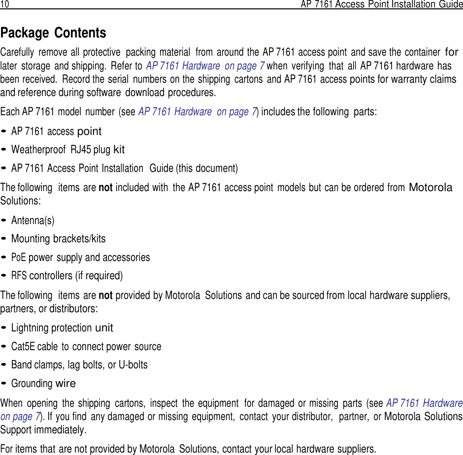 10  AP 7161 Access Point Installation Guide   Package Contents Carefully  remove all  protective  packing  material  from  around the AP 7161 access point  and save the container for later  storage  and shipping.  Refer to AP 7161 Hardware  on page 7 when  verifying  that  all  AP 7161 hardware has been received.  Record the serial  numbers on the shipping  cartons  and AP 7161 access points for warranty claims and reference during software  download procedures.  Each AP 7161 model  number  (see AP 7161 Hardware  on page 7) includes the following  parts:  • AP 7161 access point  • Weatherproof  RJ45 plug kit  • AP 7161 Access Point Installation  Guide (this document)  The following  items are not included with  the AP 7161 access point  models but can be ordered from Motorola Solutions:  • Antenna(s)  • Mounting brackets/kits  • PoE power supply and accessories  • RFS controllers (if required)  The following  items are not provided by Motorola  Solutions and can be sourced from local hardware suppliers, partners, or distributors:  • Lightning protection unit  • Cat5E cable  to connect power source  • Band clamps, lag bolts, or U-bolts  • Grounding wire  When  opening  the  shipping  cartons,  inspect  the  equipment  for  damaged  or missing  parts  (see AP 7161 Hardware on page 7). If you find  any damaged or missing  equipment,  contact  your distributor,  partner,  or Motorola Solutions Support immediately.  For items that are not provided by Motorola  Solutions, contact your local hardware suppliers. 