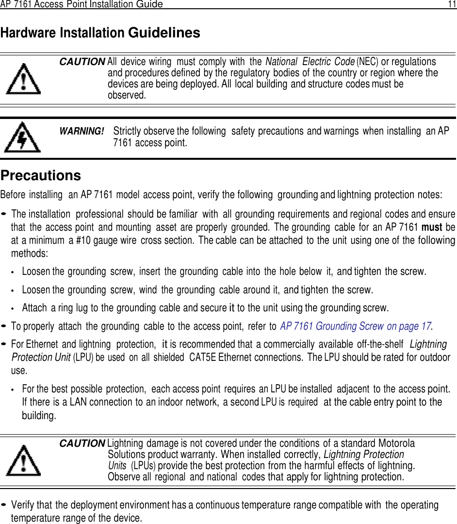 AP 7161 Access Point Installation Guide  11   Hardware Installation Guidelines  CAUTION All  device wiring  must comply with  the National  Electric Code (NEC) or regulations and procedures defined by the regulatory bodies of the country or region where the devices are being deployed. All local building and structure codes must be observed.   WARNING!    Strictly observe the following  safety precautions and warnings  when installing  an AP 7161 access point.   Precautions Before installing  an AP 7161 model access point, verify the following  grounding and lightning protection notes:  • The installation  professional  should be familiar  with  all grounding requirements and regional codes and ensure that  the  access point  and mounting  asset  are properly  grounded.  The grounding  cable  for  an AP 7161 must be at a minimum  a #10 gauge wire  cross section.  The cable can be attached  to the unit  using one of the following methods:  •   Loosen the grounding  screw,  insert  the grounding  cable into  the hole below  it, and tighten the screw.  •   Loosen the grounding  screw,  wind  the grounding  cable around it, and tighten the screw.  •   Attach  a ring lug to the grounding cable and secure it to the unit using the grounding screw.  • To properly  attach  the grounding  cable to the access point,  refer  to AP 7161 Grounding Screw on page 17.  • For Ethernet  and lightning  protection,  it is recommended that  a commercially  available  off-the-shelf  Lightning Protection Unit (LPU) be used  on all  shielded  CAT5E Ethernet connections. The LPU should be rated for outdoor use.  •   For the best possible protection,  each access point  requires an LPU be installed  adjacent  to the access point. If there is a LAN connection to an indoor network, a second LPU is required  at the cable entry point to the building.  CAUTION Lightning damage is not covered under the conditions of a standard Motorola Solutions product warranty. When installed correctly, Lightning Protection Units  (LPUs) provide the best protection from the harmful effects of lightning. Observe all  regional  and national  codes that apply for lightning protection.  • Verify that the deployment environment has a continuous temperature range compatible with  the operating temperature range of the device. 