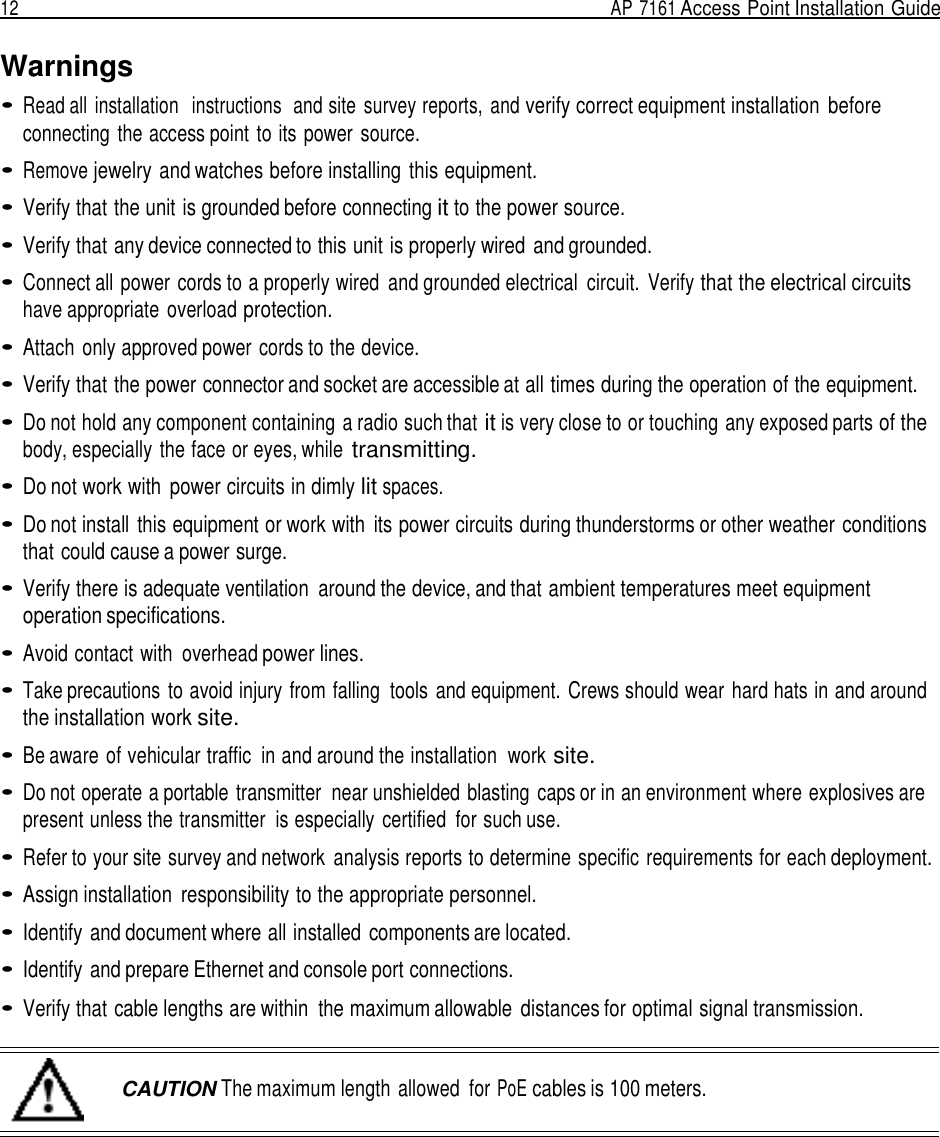 12  AP 7161 Access Point Installation Guide   Warnings • Read all  installation   instructions  and site survey reports,  and verify correct equipment installation  before connecting the access point to its power source.  • Remove jewelry and watches before installing  this equipment.  • Verify that the unit is grounded before connecting it to the power source.  • Verify that any device connected to this unit is properly wired and grounded.  • Connect all power cords to a properly wired  and grounded electrical  circuit.  Verify that the electrical circuits have appropriate overload protection.  • Attach  only approved power cords to the device.  • Verify that the power connector and socket are accessible at all times during the operation of the equipment.  • Do not hold any component containing a radio such that it is very close to or touching any exposed parts of the body, especially the face or eyes, while transmitting.  • Do not work with  power circuits in dimly lit spaces.  • Do not install  this equipment or work with  its power circuits during thunderstorms or other weather conditions that could cause a power surge.  • Verify there is adequate ventilation  around the device, and that ambient temperatures meet equipment operation specifications.  • Avoid contact with  overhead power lines.  • Take precautions to avoid injury from falling  tools and equipment. Crews should wear hard hats in and around the installation work site.  • Be aware of vehicular traffic  in and around the installation  work site.  • Do not operate a portable transmitter  near unshielded blasting  caps or in an environment where explosives are present unless the transmitter  is especially certified  for such use.  • Refer to your site survey and network  analysis reports to determine specific requirements for each deployment.  • Assign installation  responsibility to the appropriate personnel.  • Identify and document where all installed  components are located.  • Identify and prepare Ethernet and console port connections.  • Verify that cable lengths are within  the maximum allowable  distances for optimal signal transmission.    CAUTION The maximum length allowed  for PoE cables is 100 meters. 