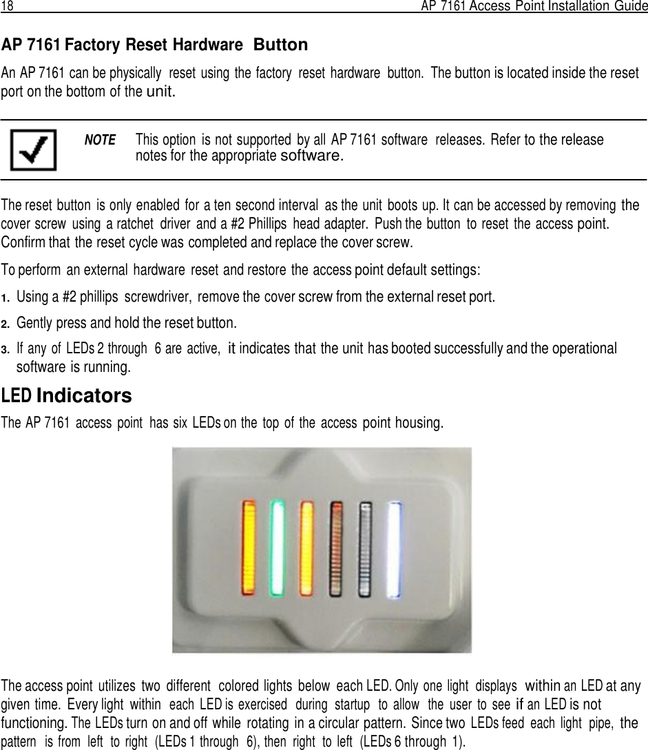 18  AP 7161 Access Point Installation Guide   AP 7161 Factory Reset Hardware  Button  An AP 7161 can be physically  reset  using  the factory  reset  hardware  button.  The button is located inside the reset port on the bottom of the unit.   NOTE  This option  is not supported  by all  AP 7161 software  releases. Refer to the release notes for the appropriate software.   The reset button  is only enabled  for a ten second interval  as the unit  boots up. It can be accessed by removing the cover screw  using  a ratchet  driver  and a #2 Phillips  head adapter.  Push the button  to reset  the access point. Confirm that the reset cycle was completed and replace the cover screw.  To perform  an external  hardware  reset and restore the access point default settings:  1.  Using a #2 phillips  screwdriver, remove the cover screw from the external reset port.  2.  Gently press and hold the reset button.  3.  If any of  LEDs 2 through  6 are  active,  it indicates that the unit has booted successfully and the operational software is running.  LED Indicators The AP 7161  access  point  has six  LEDs on the  top  of  the  access point housing.    The access point  utilizes  two  different  colored lights  below  each LED. Only one light  displays  within an LED at any given time.  Every light  within  each  LED is exercised   during  startup   to  allow   the  user  to  see if an LED is not functioning. The LEDs turn on and off while  rotating  in a circular pattern. Since two LEDs feed  each  light  pipe, the pattern   is from  left  to  right  (LEDs 1 through  6), then  right  to  left  (LEDs 6 through  1). 