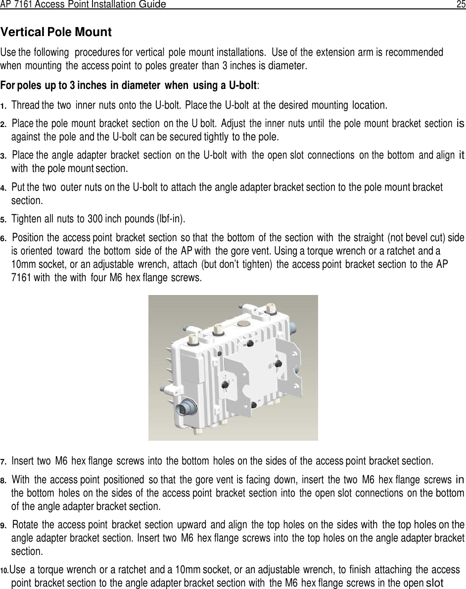 AP 7161 Access Point Installation Guide  25   Vertical Pole Mount  Use the following  procedures for vertical  pole mount installations.  Use of the extension arm is recommended when mounting  the access point to poles greater than 3 inches is diameter.  For poles up to 3 inches in diameter  when  using a U-bolt:  1.  Thread the two  inner nuts onto the U-bolt. Place the U-bolt at the desired mounting location.  2.  Place the pole mount bracket section  on the U bolt.  Adjust  the inner nuts until  the pole mount bracket  section is against the pole and the U-bolt can be secured tightly to the pole.  3.  Place the angle adapter  bracket  section  on the U-bolt  with  the open slot  connections  on the bottom  and align it with the pole mount section.  4.  Put the two outer nuts on the U-bolt to attach the angle adapter bracket section to the pole mount bracket section.  5.  Tighten all nuts to 300 inch pounds (lbf-in).  6.  Position the access point  bracket section so that  the bottom  of the section with  the straight (not bevel cut) side is oriented  toward  the bottom  side of the AP with  the gore vent. Using a torque wrench or a ratchet and a 10mm socket, or an adjustable  wrench, attach  (but don’t tighten)  the access point  bracket section to the AP 7161 with  the with  four M6 hex flange screws.    7.  Insert two  M6 hex flange screws into the bottom  holes on the sides of the access point bracket section.  8.  With  the access point  positioned  so that  the gore vent is facing  down,  insert  the two  M6 hex flange  screws in the bottom  holes on the sides of the access point  bracket section  into  the open slot connections  on the bottom of the angle adapter bracket section.  9.  Rotate the access point  bracket section  upward  and align  the top holes on the sides with  the top holes on the angle adapter bracket section. Insert two  M6 hex flange screws into the top holes on the angle adapter bracket section.  10.Use  a torque wrench or a ratchet and a 10mm socket, or an adjustable wrench, to finish attaching the access point bracket section to the angle adapter bracket section with  the M6 hex flange screws in the open slot 