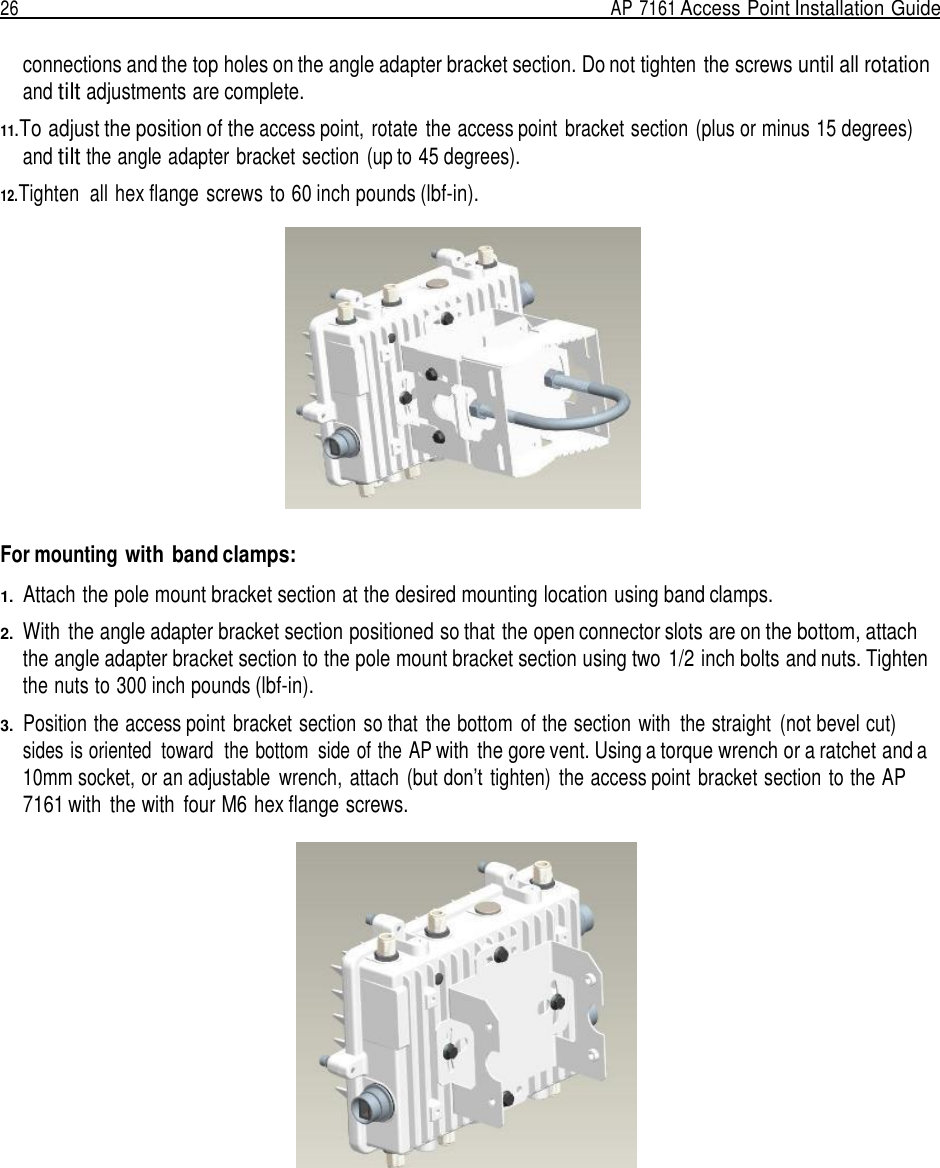 26  AP 7161 Access Point Installation Guide   connections and the top holes on the angle adapter bracket section. Do not tighten the screws until all rotation and tilt adjustments are complete.  11.To adjust the position of the access point, rotate  the access point  bracket section (plus or minus 15 degrees) and tilt the angle adapter bracket section (up to 45 degrees).  12.Tighten  all hex flange screws to 60 inch pounds (lbf-in).     For mounting with band clamps:  1.  Attach the pole mount bracket section at the desired mounting location using band clamps.  2.  With  the angle adapter bracket section positioned so that the open connector slots are on the bottom, attach the angle adapter bracket section to the pole mount bracket section using two 1/2 inch bolts and nuts. Tighten the nuts to 300 inch pounds (lbf-in).  3.  Position the access point  bracket section so that the bottom  of the section with  the straight  (not bevel cut) sides is oriented  toward  the bottom  side of the AP with  the gore vent. Using a torque wrench or a ratchet and a 10mm socket, or an adjustable  wrench, attach  (but don’t tighten)  the access point  bracket section to the AP 7161 with  the with  four M6 hex flange screws.   