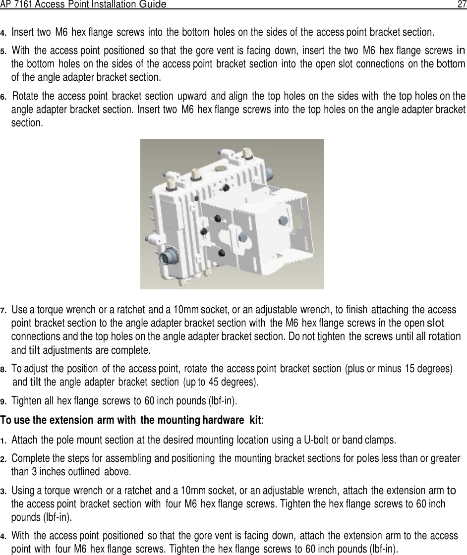 AP 7161 Access Point Installation Guide  27   4.  Insert two  M6 hex flange screws into the bottom  holes on the sides of the access point bracket section.  5.  With  the access point  positioned  so that  the gore vent is facing  down,  insert  the two  M6 hex flange  screws in the bottom  holes on the sides of the access point  bracket section  into  the open slot connections  on the bottom of the angle adapter bracket section.  6.  Rotate the access point  bracket section  upward  and align  the top holes on the sides with  the top holes on the angle adapter bracket section. Insert two  M6 hex flange screws into the top holes on the angle adapter bracket section.    7.  Use a torque wrench or a ratchet and a 10mm socket, or an adjustable wrench, to finish attaching the access point bracket section to the angle adapter bracket section with  the M6 hex flange screws in the open slot connections and the top holes on the angle adapter bracket section. Do not tighten the screws until all rotation and tilt adjustments are complete.  8.  To adjust the position  of the access point, rotate  the access point  bracket section (plus or minus 15 degrees) and tilt the angle adapter  bracket  section  (up to 45 degrees).  9.  Tighten all hex flange screws to 60 inch pounds (lbf-in).  To use the extension arm with  the mounting hardware kit:  1.  Attach the pole mount section at the desired mounting location using a U-bolt or band clamps.  2.  Complete the steps for assembling and positioning  the mounting bracket sections for poles less than or greater than 3 inches outlined  above.  3.  Using a torque wrench or a ratchet and a 10mm socket, or an adjustable wrench, attach the extension arm to the access point  bracket section with  four M6 hex flange screws. Tighten the hex flange screws to 60 inch pounds (lbf-in).  4.  With  the access point positioned  so that the gore vent is facing  down,  attach the extension arm to the access point with  four M6 hex flange screws. Tighten the hex flange screws to 60 inch pounds (lbf-in). 