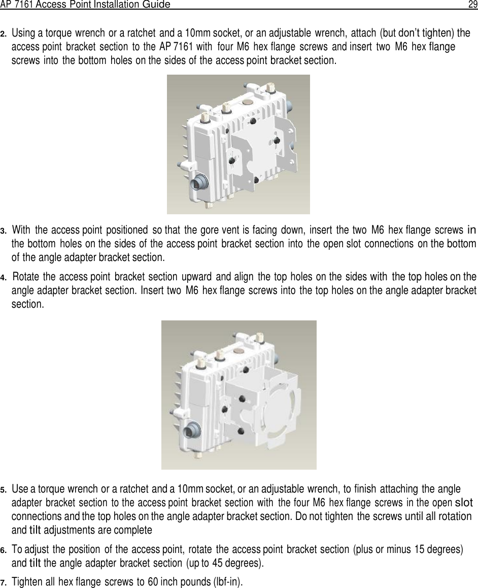 AP 7161 Access Point Installation Guide  29   2.  Using a torque wrench or a ratchet and a 10mm socket, or an adjustable wrench, attach (but don’t tighten) the access point  bracket  section  to the AP 7161 with  four M6  hex flange  screws  and insert  two  M6 hex flange screws into  the bottom  holes on the sides of the access point bracket section.    3.  With  the access point  positioned  so that  the gore vent is facing  down,  insert  the two  M6 hex flange  screws in the bottom  holes on the sides of the access point  bracket section  into  the open slot connections  on the bottom of the angle adapter bracket section.  4.  Rotate the access point  bracket section  upward  and align  the top holes on the sides with  the top holes on the angle adapter bracket section. Insert two  M6 hex flange screws into the top holes on the angle adapter bracket section.    5.  Use a torque wrench or a ratchet and a 10mm socket, or an adjustable wrench, to finish attaching the angle adapter bracket section  to the access point  bracket section  with  the four M6 hex flange  screws  in the open slot connections and the top holes on the angle adapter bracket section. Do not tighten the screws until all rotation and tilt adjustments are complete  6.  To adjust the position  of the access point, rotate  the access point  bracket section (plus or minus 15 degrees) and tilt the angle adapter bracket section (up to 45 degrees).  7.  Tighten all hex flange screws to 60 inch pounds (lbf-in). 