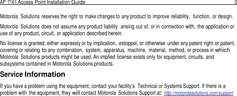 AP 7161 Access Point Installation Guide  3   Motorola  Solutions reserves the right to make changes to any product to improve reliability,  function,  or design.  Motorola  Solutions does not assume any product liability  arising out of, or in connection with, the application or use of any product, circuit, or application described herein.  No license is granted, either expressly or by implication,  estoppel, or otherwise  under any patent right or patent, covering or relating to any combination,  system, apparatus,  machine,  material,  method, or process in which Motorola  Solutions products might be used. An implied license exists only for equipment, circuits, and subsystems contained in Motorola Solutions products.  Service Information  If you have a problem using the equipment, contact your facility’s  Technical or Systems Support. If there is a problem with  the equipment, they will contact Motorola  Solutions Support at: http://motorolasolutions.com/support. 