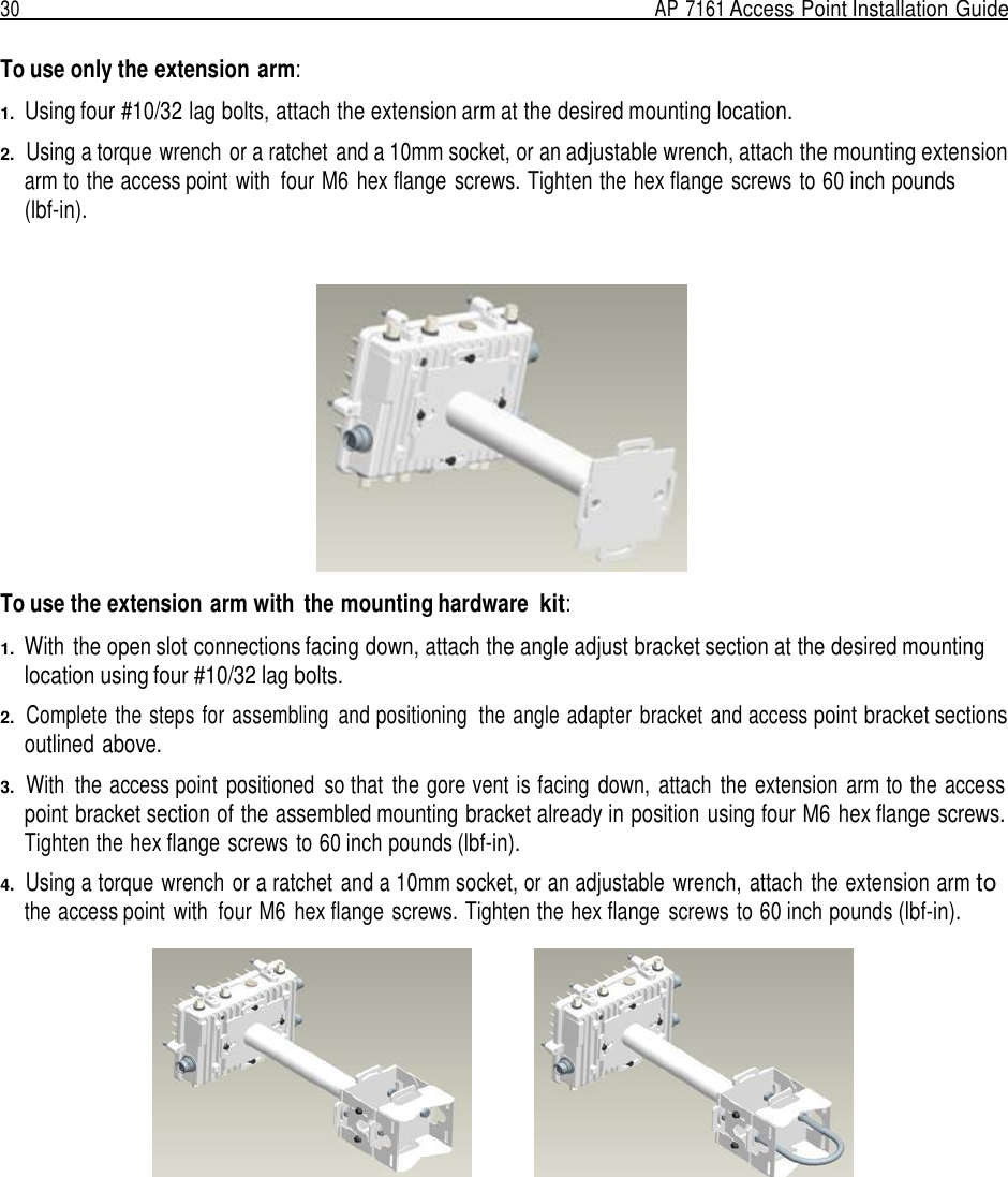 30  AP 7161 Access Point Installation Guide   To use only the extension arm:  1.  Using four #10/32 lag bolts, attach the extension arm at the desired mounting location.  2.  Using a torque wrench or a ratchet  and a 10mm socket, or an adjustable wrench, attach the mounting extension arm to the access point with  four M6 hex flange  screws. Tighten the hex flange screws to 60 inch pounds (lbf-in).      To use the extension arm with  the mounting hardware kit:  1.  With  the open slot connections facing down, attach the angle adjust bracket section at the desired mounting location using four #10/32 lag bolts.  2.  Complete the steps for assembling  and positioning  the angle adapter  bracket  and access point bracket sections outlined above.  3.  With  the access point  positioned  so that  the gore vent is facing  down,  attach  the extension  arm to the access point bracket section of the assembled mounting bracket already in position using four M6 hex flange screws. Tighten the hex flange screws to 60 inch pounds (lbf-in).  4.  Using a torque wrench or a ratchet and a 10mm socket, or an adjustable  wrench,  attach  the extension arm to the access point  with  four M6 hex flange  screws. Tighten the hex flange screws to 60 inch pounds (lbf-in).   