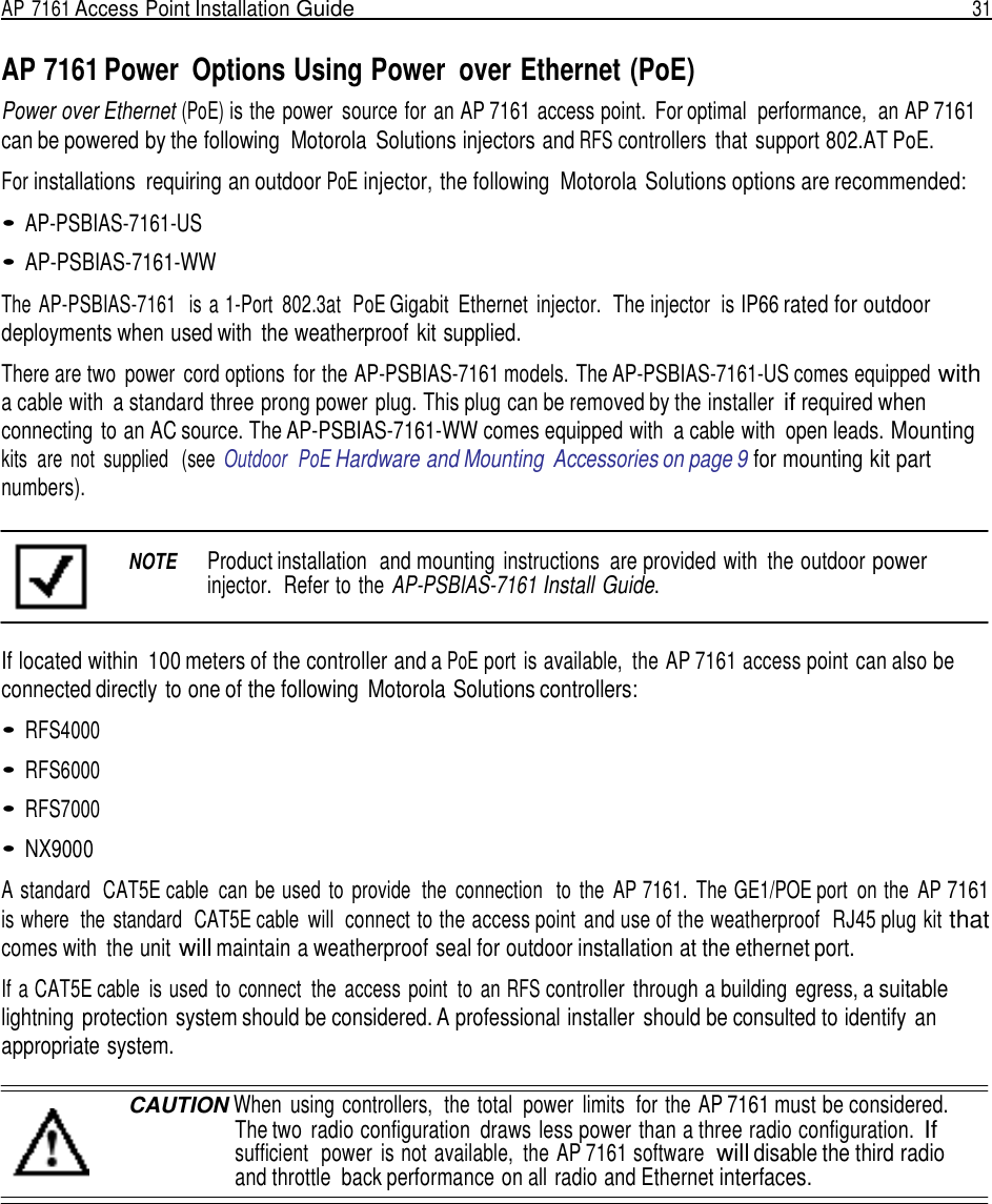 AP 7161 Access Point Installation Guide  31   AP 7161 Power  Options Using Power  over Ethernet (PoE) Power over Ethernet (PoE) is the power  source for  an AP 7161 access point.  For optimal  performance,  an AP 7161 can be powered by the following  Motorola  Solutions injectors and RFS controllers  that support 802.AT PoE.  For installations  requiring an outdoor PoE injector, the following  Motorola Solutions options are recommended:  • AP-PSBIAS-7161-US  • AP-PSBIAS-7161-WW  The  AP-PSBIAS-7161   is a 1-Port  802.3at  PoE Gigabit  Ethernet  injector.  The injector  is IP66 rated for outdoor deployments when used with  the weatherproof  kit supplied.  There are two  power  cord options  for the AP-PSBIAS-7161 models. The AP-PSBIAS-7161-US comes equipped with a cable with  a standard three prong power plug. This plug can be removed by the installer if required when connecting to an AC source. The AP-PSBIAS-7161-WW comes equipped with  a cable with  open leads. Mounting kits  are  not  supplied   (see  Outdoor  PoE Hardware and Mounting  Accessories on page 9 for mounting kit part numbers).   NOTE  Product installation  and mounting  instructions  are provided with  the outdoor power injector.  Refer to the AP-PSBIAS-7161 Install Guide.   If located within  100 meters of the controller and a PoE port is available,  the AP 7161 access point can also be connected directly to one of the following  Motorola Solutions controllers:  • RFS4000  • RFS6000  • RFS7000  • NX9000  A standard  CAT5E cable  can be used  to  provide  the  connection   to  the  AP 7161.  The GE1/POE port on the  AP 7161 is where  the  standard  CAT5E cable will  connect to the access point  and use of the weatherproof  RJ45 plug kit that comes with  the unit will maintain a weatherproof seal for outdoor installation at the ethernet port.  If a CAT5E cable  is used  to  connect  the  access  point  to  an RFS controller  through a building  egress, a suitable lightning protection system should be considered. A professional installer  should be consulted to identify  an appropriate system.  CAUTION When  using controllers,  the total  power  limits  for  the AP 7161 must be considered. The two  radio configuration  draws less power than a three radio configuration. If sufficient  power  is not available,  the AP 7161 software  will disable the third radio and throttle  back performance on all radio and Ethernet interfaces. 