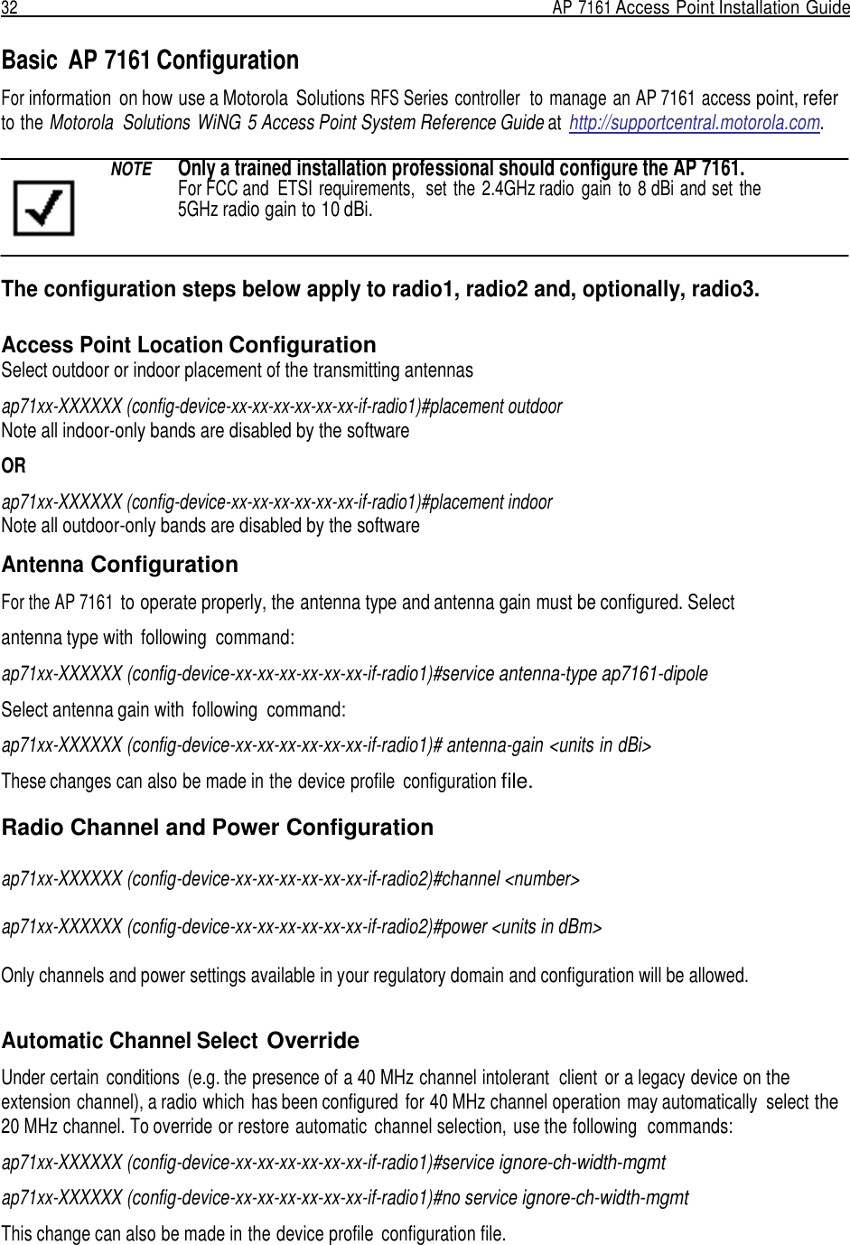 32  AP 7161 Access Point Installation Guide   Basic  AP 7161 Configuration  For information  on how use a Motorola  Solutions RFS Series controller  to manage an AP 7161 access point, refer to the Motorola  Solutions WiNG 5 Access Point System Reference Guide at http://supportcentral.motorola.com.  NOTE  Only a trained installation professional should configure the AP 7161.    For FCC and  ETSI requirements,  set  the 2.4GHz radio  gain  to 8 dBi and set the 5GHz radio gain to 10 dBi.   The configuration steps below apply to radio1, radio2 and, optionally, radio3.  Access Point Location Configuration Select outdoor or indoor placement of the transmitting antennas ap71xx-XXXXXX (config-device-xx-xx-xx-xx-xx-xx-if-radio1)#placement outdoor Note all indoor-only bands are disabled by the software OR ap71xx-XXXXXX (config-device-xx-xx-xx-xx-xx-xx-if-radio1)#placement indoor Note all outdoor-only bands are disabled by the software Antenna Configuration  For the AP 7161 to operate properly, the antenna type and antenna gain must be configured. Select antenna type with  following  command: ap71xx-XXXXXX (config-device-xx-xx-xx-xx-xx-xx-if-radio1)#service antenna-type ap7161-dipole  Select antenna gain with  following  command:  ap71xx-XXXXXX (config-device-xx-xx-xx-xx-xx-xx-if-radio1)# antenna-gain &lt;units in dBi&gt;  These changes can also be made in the device profile  configuration file.  Radio Channel and Power Configuration  ap71xx-XXXXXX (config-device-xx-xx-xx-xx-xx-xx-if-radio2)#channel &lt;number&gt;  ap71xx-XXXXXX (config-device-xx-xx-xx-xx-xx-xx-if-radio2)#power &lt;units in dBm&gt;  Only channels and power settings available in your regulatory domain and configuration will be allowed.     Automatic Channel Select Override  Under certain  conditions  (e.g. the presence of a 40 MHz channel intolerant  client  or a legacy device on the extension channel), a radio which has been configured  for 40 MHz channel operation may automatically  select the 20 MHz channel. To override or restore automatic  channel selection, use the following  commands:  ap71xx-XXXXXX (config-device-xx-xx-xx-xx-xx-xx-if-radio1)#service ignore-ch-width-mgmt ap71xx-XXXXXX (config-device-xx-xx-xx-xx-xx-xx-if-radio1)#no service ignore-ch-width-mgmt This change can also be made in the device profile  configuration file. 