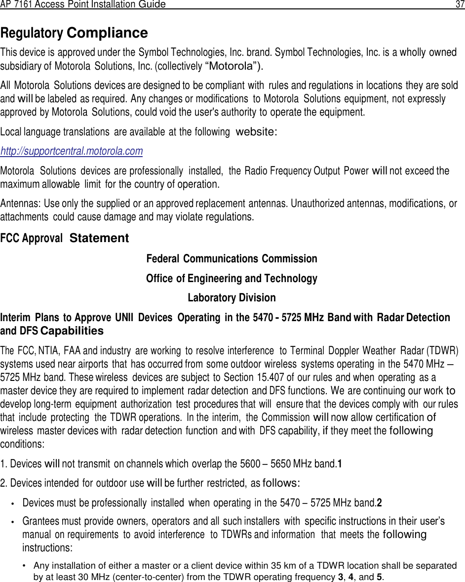 AP 7161 Access Point Installation Guide  37   Regulatory Compliance This device is approved under the Symbol Technologies, Inc. brand. Symbol Technologies, Inc. is a wholly owned subsidiary of Motorola Solutions, Inc. (collectively “Motorola”).  All Motorola  Solutions devices are designed to be compliant with  rules and regulations in locations they are sold and will be labeled as required. Any changes or modifications  to Motorola  Solutions equipment, not expressly approved by Motorola  Solutions, could void the user&apos;s authority to operate the equipment.  Local language translations  are available at the following  website:  http://supportcentral.motorola.com  Motorola  Solutions  devices are professionally  installed,  the Radio Frequency Output Power will not exceed the maximum allowable  limit  for the country of operation.  Antennas: Use only the supplied or an approved replacement antennas. Unauthorized antennas, modifications, or attachments  could cause damage and may violate regulations.  FCC Approval  Statement  Federal Communications Commission Office of Engineering and Technology Laboratory Division Interim  Plans  to Approve UNII  Devices  Operating  in the 5470 - 5725 MHz Band with Radar Detection and DFS Capabilities  The  FCC, NTIA, FAA and industry  are working  to resolve interference  to Terminal  Doppler Weather  Radar (TDWR) systems used near airports that has occurred from some outdoor wireless  systems operating in the 5470 MHz – 5725 MHz band. These wireless  devices are subject to Section 15.407 of our rules and when operating  as a master device they are required to implement radar detection and DFS functions. We are continuing our work to develop long-term equipment  authorization  test procedures that will  ensure that the devices comply with  our rules that  include  protecting  the TDWR operations.  In the interim,  the Commission will now allow certification of wireless master devices with  radar detection function and with DFS capability, if they meet the following conditions:  1. Devices will not transmit on channels which overlap the 5600 – 5650 MHz band.1  2. Devices intended for outdoor use will be further restricted, as follows:  •   Devices must be professionally  installed  when operating in the 5470 – 5725 MHz band.2  •   Grantees must provide owners, operators and all such installers  with specific instructions in their user’s manual  on requirements  to avoid interference  to TDWRs and information  that  meets the following instructions:  •   Any installation of either a master or a client device within 35 km of a TDWR location shall be separated by at least 30 MHz (center-to-center) from the TDWR operating frequency 3, 4, and 5. 