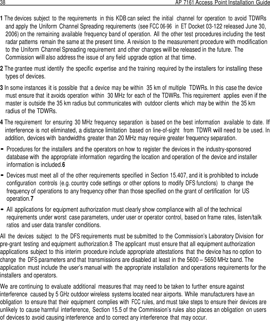 38  AP 7161 Access Point Installation Guide   1 The devices  subject  to the requirements  in this  KDB can select  the initial  channel  for operation  to avoid  TDWRs and apply the Uniform  Channel Spreading requirements  (see FCC 06-96  in ET Docket 03-122 released June 30, 2006) on the remaining available frequency band of operation. All the other test procedures including the test radar patterns remain the same at the present time. A revision to the measurement procedure with modification to the Uniform Channel Spreading requirement  and other changes will be released in the future. The Commission will also address the issue of any field  upgrade option at that time.  2 The grantee must identify  the specific  expertise and the training  required by the installers for installing these types of devices.  3 In some instances it is possible  that  a device may be within  35 km of multiple  TDWRs. In this case the device must ensure that it avoids operation  within  30 MHz for each of the TDWRs. This requirement  applies  even if the master is outside the 35 km radius but communicates with  outdoor clients  which  may be within  the 35 km radius of the TDWRs.  4 The requirement  for ensuring  30 MHz frequency separation  is based on the best information  available  to date. If interference is not eliminated, a distance limitation based on line-of-sight   from  TDWR will need to be used. In addition, devices with  bandwidths greater than 20 MHz may require greater frequency separation.  • Procedures for the installers  and the operators on how to register the devices in the industry-sponsored database with  the appropriate information  regarding the location and operation of the device and installer information is included.6  • Devices must meet all of the other requirements specified  in Section 15.407, and it is prohibited to include configuration  controls (e.g. country code settings  or other options to modify DFS functions)   to  change the frequency of operations to any frequency other than those specified on the grant of certification  for US operation.7  • All applications for equipment authorization must clearly show compliance with all of the technical requirements under worst  case parameters, under user or operator control, based on frame rates, listen/talk ratios and user data transfer conditions.  All  the  devices  subject  to  the  DFS requirements must be submitted  to the Commission’s Laboratory Division for pre-grant testing  and equipment  authorization.8  The applicant  must ensure that all equipment authorization applications subject to this interim procedure include appropriate attestations  that the device has no option to change  the  DFS parameters and that transmissions are disabled at least in the 5600 – 5650 MHz band. The application must include the user’s manual with  the appropriate installation  and operations requirements for the installers  and operators.  We are continuing to evaluate additional  measures that may need to be taken to further  ensure against interference  caused by 5 GHz outdoor wireless systems located near airports. While  manufacturers have an obligation to ensure that their equipment  complies with FCC rules, and must take steps to ensure their devices are unlikely to cause harmful interference,  Section 15.5 of the Commission’s rules also places an obligation  on users of devices to avoid causing interference and to correct any interference that may occur. 