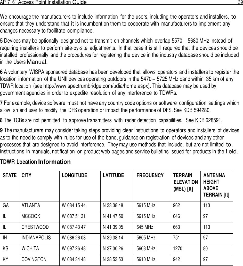 AP 7161 Access Point Installation Guide  39   We encourage the manufacturers to include information  for the users, including the operators and installers, to ensure that they understand that it is incumbent on them to cooperate with  manufacturers to implement any changes necessary to facilitate compliance.  5 Devices may be optionally  designed not to transmit  on channels which  overlap 5570 – 5680 MHz instead of requiring installers  to perform site-by-site  adjustments. In that case it is still  required that the devices should be installed  professionally  and the procedures for registering the device in the industry database should be included in the Users Manual.  6 A voluntary  WISPA sponsored database has been developed that allows  operators and installers to register the location information  of the UNII devices operating outdoors in the 5470 – 5725 MHz band within  35 km of any TDWR location  (see http://www.spectrumbridge.com/udia/home.aspx). This database may be used by government agencies in order to expedite resolution of any interference to TDWRs.  7 For example, device software  must not have any country code options or software  configuration  settings which allow   an end user  to  modify  the  DFS operation or impact the performance of DFS. See KDB 594280.  8 The TCBs are not  permitted   to approve transmitters  with radar detection  capabilities.   See KDB 628591.  9 The manufacturers may consider taking steps providing clear instructions  to operators and installers  of devices as to the need to comply with  rules for use of the band, guidance on registration  of devices and any other processes that are designed to avoid interference.  They may use methods that  include,  but are not limited to, instructions in manuals, notification  on product web pages and service bulletins issued for products in the field.  TDWR Location Information  STATE CITY LONGITUDE LATITUDE FREQUENCY TERRAIN ELEVATION (MSL) [ft] ANTENNA HEIGHT ABOVE TERRAIN [ft]  GA ATLANTA W 084 15 44 N 33 38 48 5615 MHz  962 113  IL MCCOOK W 087 51 31 N 41 47 50 5615 MHz  646 97  IL CRESTWOOD W 087 43 47 N 41 39 05 645 MHz  663 113  IN  INDIANAPOLIS W 086 26 08 N 39 38 14 5605 MHz 751 97  KS WICHITA W 097 26 48 N 37 30 26 5603 MHz  1270 80  KY COVINGTON W 084 34 48 N 38 53 53 5610 MHz  942 97 