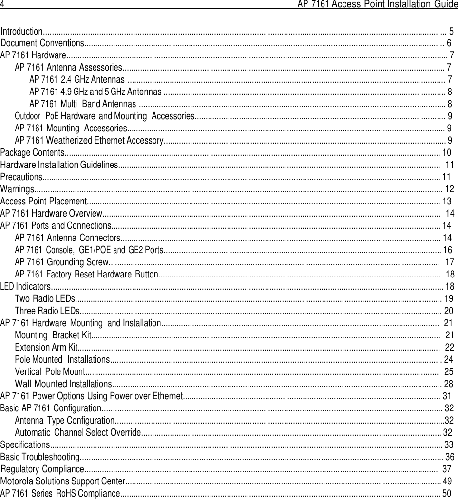 4  AP 7161 Access Point Installation Guide   Introduction.................................................................................................................................................................................... 5 Document Conventions.................................................................................................................................................................. 6 AP 7161 Hardware.......................................................................................................................................................................... 7 AP 7161 Antenna Assessories................................................................................................................................................. 7 AP 7161  2.4 GHz Antennas ............................................................................................................................................... 7 AP 7161 4.9 GHz and 5 GHz Antennas ............................................................................................................................... 8 AP 7161 Multi  Band Antennas .......................................................................................................................................... 8 Outdoor   PoE Hardware and Mounting  Accessories................................................................................................................. 9 AP 7161 Mounting  Accessories............................................................................................................................................... 9 AP 7161 Weatherized Ethernet Accessory............................................................................................................................... 9 Package Contents......................................................................................................................................................................... 10 Hardware Installation Guidelines.................................................................................................................................................  11 Precautions................................................................................................................................................................................... 11 Warnings...................................................................................................................................................................................... 12 Access Point Placement............................................................................................................................................................... 13 AP 7161 Hardware Overview........................................................................................................................................................  14 AP 7161 Ports and Connections.................................................................................................................................................... 14 AP 7161 Antenna Connectors................................................................................................................................................ 14 AP 7161  Console,  GE1/POE and  GE2 Ports............................................................................................................................. 16 AP 7161 Grounding Screw.....................................................................................................................................................  17 AP 7161 Factory Reset Hardware Button...............................................................................................................................  18 LED Indicators............................................................................................................................................................................... 18 Two Radio LEDs..................................................................................................................................................................... 19 Three Radio LEDs................................................................................................................................................................... 20 AP 7161 Hardware Mounting  and Installation.............................................................................................................................  21 Mounting  Bracket Kit.............................................................................................................................................................  21 Extension Arm Kit...................................................................................................................................................................  22 Pole Mounted  Installations.................................................................................................................................................... 24 Vertical  Pole Mount...............................................................................................................................................................   25 Wall Mounted Installations................................................................................................................................................... 28 AP 7161 Power Options Using Power over Ethernet.................................................................................................................... 31 Basic AP 7161 Configuration........................................................................................................................................................ 32 Antenna  Type Configuration...................................................................................................................................................32 Automatic  Channel Select Override....................................................................................................................................... 32 Specifications............................................................................................................................................................................... 33 Basic Troubleshooting.................................................................................................................................................................. 36 Regulatory Compliance................................................................................................................................................................ 37 Motorola Solutions Support Center.............................................................................................................................................. 49 AP 7161 Series  RoHS Compliance................................................................................................................................................ 50 