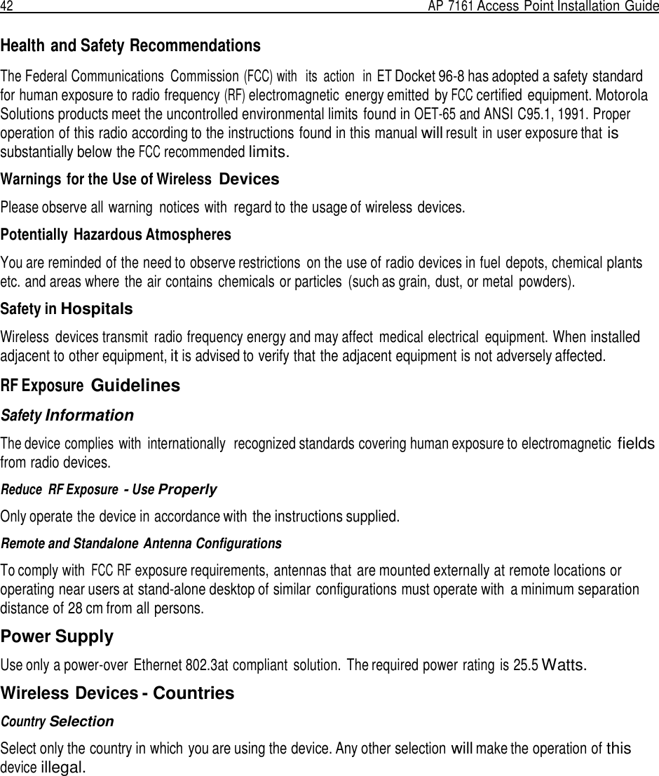 42  AP 7161 Access Point Installation Guide   Health and Safety Recommendations  The Federal Communications  Commission (FCC) with   its  action  in ET Docket 96-8 has adopted a safety standard for human exposure to radio frequency (RF) electromagnetic  energy emitted  by FCC certified equipment. Motorola Solutions products meet the uncontrolled environmental limits found in OET-65 and ANSI C95.1, 1991. Proper operation of this radio according to the instructions found in this manual will result in user exposure that is substantially below the FCC recommended limits.  Warnings for the Use of Wireless Devices  Please observe all warning  notices with regard to the usage of wireless devices.  Potentially Hazardous Atmospheres  You are reminded of the need to observe restrictions  on the use of radio devices in fuel depots, chemical plants etc. and areas where  the air contains chemicals or particles  (such as grain, dust, or metal  powders).  Safety in Hospitals  Wireless  devices transmit  radio frequency energy and may affect  medical electrical  equipment. When installed adjacent to other equipment, it is advised to verify that the adjacent equipment is not adversely affected.  RF Exposure Guidelines  Safety Information  The device complies with  internationally  recognized standards covering human exposure to electromagnetic fields from radio devices.  Reduce  RF Exposure - Use Properly  Only operate the device in accordance with the instructions supplied.  Remote and Standalone Antenna Configurations  To comply with FCC RF exposure requirements, antennas that are mounted externally at remote locations or operating near users at stand-alone desktop of similar configurations must operate with  a minimum separation distance of 28 cm from all persons.  Power Supply  Use only a power-over  Ethernet 802.3at compliant  solution.  The required power rating is 25.5 Watts.  Wireless Devices - Countries  Country Selection  Select only the country in which you are using the device. Any other selection will make the operation of this device illegal. 