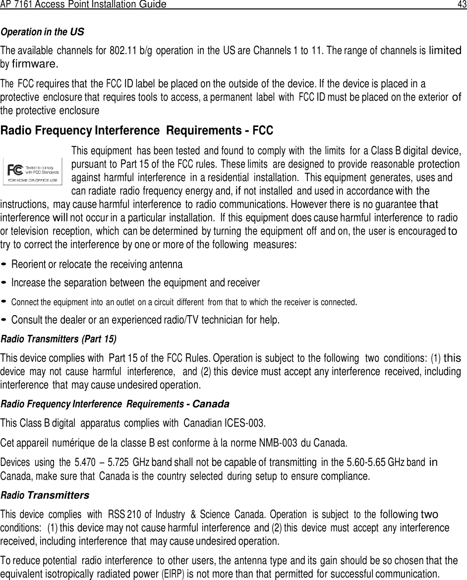 AP 7161 Access Point Installation Guide  43   Operation in the US  The available  channels for 802.11 b/g  operation  in the US are Channels 1 to 11. The range of channels is limited by firmware.  The  FCC requires that the FCC ID label be placed on the outside of the device. If the device is placed in a protective enclosure that requires tools to access, a permanent  label  with FCC ID must be placed on the exterior of the protective enclosure  Radio Frequency Interference  Requirements - FCC  This equipment  has been tested  and found  to comply with  the limits  for a Class B digital device, pursuant to Part 15 of the FCC rules. These limits  are designed to provide reasonable protection against harmful interference  in a residential  installation.  This equipment generates, uses and can radiate radio frequency energy and, if not installed  and used in accordance with the instructions, may cause harmful interference to radio communications. However there is no guarantee that interference will not occur in a particular installation.  If this equipment does cause harmful interference to radio or television  reception, which  can be determined by turning the equipment off and on, the user is encouraged to try to correct the interference by one or more of the following  measures:  • Reorient or relocate the receiving antenna  • Increase the separation between the equipment and receiver  • Connect the equipment into an outlet  on a circuit  different  from that  to which the receiver is connected.  • Consult the dealer or an experienced radio/TV technician for help.  Radio Transmitters (Part 15)  This device complies with  Part 15 of the FCC Rules. Operation is subject to the following  two  conditions: (1) this device  may not  cause  harmful  interference,   and (2) this device must accept any interference  received, including interference that may cause undesired operation.  Radio Frequency Interference  Requirements - Canada  This Class B digital  apparatus complies with  Canadian ICES-003.  Cet appareil numérique de la classe B est conforme à la norme NMB-003 du Canada.  Devices  using  the  5.470  – 5.725  GHz band shall not be capable of transmitting  in the 5.60-5.65 GHz band in Canada, make sure that  Canada is the country  selected  during setup to ensure compliance.  Radio Transmitters  This  device  complies  with  RSS 210 of  Industry  &amp;  Science  Canada.  Operation  is subject  to  the following two conditions:  (1) this device may not cause harmful interference and (2) this  device  must  accept  any interference received, including interference that may cause undesired operation.  To reduce potential  radio interference  to other users, the antenna type and its gain should be so chosen that the equivalent isotropically radiated power (EIRP) is not more than that permitted for successful communication. 