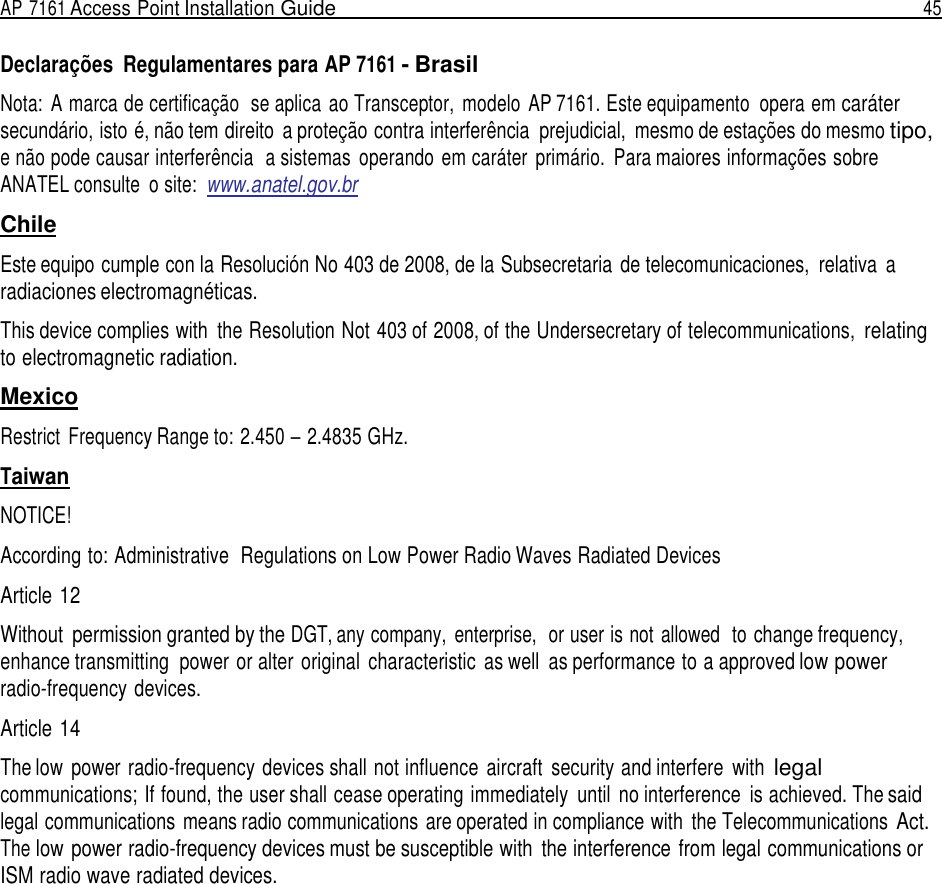 AP 7161 Access Point Installation Guide  45   Declarações  Regulamentares para AP 7161 - Brasil  Nota:  A marca de certificação  se aplica  ao Transceptor,  modelo  AP 7161. Este equipamento  opera em caráter secundário, isto é, não tem direito  a proteção contra interferência  prejudicial,  mesmo de estações do mesmo tipo, e não pode causar interferência  a sistemas  operando  em caráter  primário.  Para maiores informações sobre ANATEL consulte  o site:  www.anatel.gov.br  Chile  Este equipo cumple con la Resolución No 403 de 2008, de la Subsecretaria  de telecomunicaciones,  relativa  a radiaciones electromagnéticas.  This device complies with  the Resolution Not 403 of 2008, of the Undersecretary of telecommunications, relating to electromagnetic radiation.  Mexico  Restrict  Frequency Range to: 2.450 – 2.4835 GHz.  Taiwan  NOTICE!  According to: Administrative  Regulations on Low Power Radio Waves Radiated Devices  Article 12  Without  permission granted by the DGT, any company,  enterprise,  or user is not allowed   to change frequency, enhance transmitting  power or alter original  characteristic  as well  as performance to a approved low power radio-frequency devices.  Article 14  The low  power radio-frequency devices shall not influence  aircraft  security and interfere  with legal communications; If found, the user shall cease operating immediately  until  no interference  is achieved. The said legal communications means radio communications  are operated in compliance with  the Telecommunications Act. The low power radio-frequency devices must be susceptible with  the interference from legal communications or ISM radio wave radiated devices. 