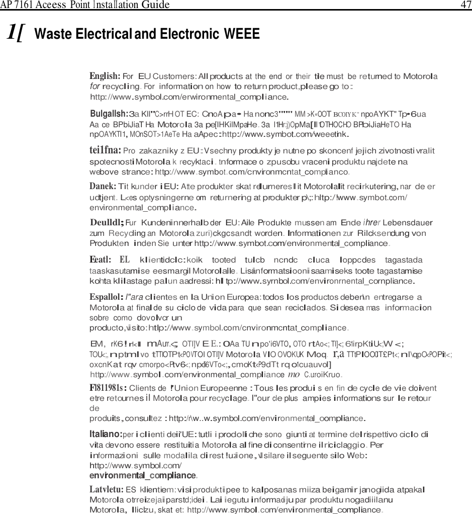 AP 7161 Ace ess Point I nsta II ation Guide   47   1[ Waste Electrical and Electronic WEEE   English: For  EU Customers: All products at the end  or their tile must  be returned to Motorola for recycling. For  information on how to return product,please go to: http://www.symbol.com/erwironmental_compliance.  Bulgallsh:3a Kll&quot;C&gt;rrH OT EC: CnoA pa• Ha nonc3&quot;&quot;&quot; MM &gt;K«OOT BCOIY K&quot; npoAYKT&quot; Tp•6ua Aa ce  BPbiJiaT Ha Motorola 3a pe[IHKilMpaHe. 3a l1Hr:j)OpMa[ll1OTHOCHO BPbiJiaHeTO Ha npOAYKTI1, MOnSOT&gt;1AeTe Ha aApec:http://www.symbot.com/weeetink. tei1fna: Pro zakazniky z EU:Vsechny produkty je nutne po skoncenf jejich zivotnosti vralit spotecnosti Motorola k recyktaci. tnformace o zpusobu vraceni produktu najdete na webove strance: http://www.symbot.com/cnvironmcntat_compit anco. Danek: Tit kunder iEU: A tte produkter skat relurnereslit Motorolalit recirkutering, nar de er udtjent. L&lt;es optysningerne om returnering at produkter p\;:hltp:/!www.symbot.com/ environmental_compliance. Deulldl; Fur  Kundeninnerhalb der EU: Aile Produkte mussen am Ende i hrer Lebensdauer zum Recycling an Motorola zuri)ckgcsandt worden. Informationen zur Rilcksendung von Produkten inden Sie unter http://www.symbot.com/environmental_compliance. Eeatl: EL klientidclc:koik tooted tulcb ncndc cluca loppcdes tagastada taaskasutamise eesmargil Motorolai&apos;le. Lisainformatsioonisaamiseks toote tagastamise kohta klilastage palun aadressi: hl tp://www.syrnbol.com/environrnental_cornpliance. Espallol: l&quot;ara clientes en Ia Union Europea: todos los productos deben\n  entregarse a Motorola at final de su ciclo de vida para  que sean reciclados. Si desea mas informacion sobre  como  dovolvcr un producto,visito:htlp://www.symbol.com/cnvironmcntat_compliance. EM, rK6!rl&lt;l  mAurr.&lt;; OTI]V E. E.: 0Aa TU npo&apos;i6VTO, OTO rtAo&lt;; Tl]&lt;; 61irpKtiU&lt;;W &lt;; TOU&lt;;, nptml vo tTTIOTPt&lt;POVTOI OTI]V Motorola VIO OVOKUK Moq.  r,a TTtPIOOCIT£Pt&lt;; nl\qpO&lt;POPit&lt;; oxcnKat rqv cmorpo&lt;Ptv6&lt;; npoi&apos;6VTo&lt;;,cmoKt&lt;P9dTt rq o1cuauvol] http://www.symbol.com/environmental_compliance mo C.u:roiKruo. Fl811981s : Clients de !&apos;Union Europeenne : Tous les produi s en fin de cycle de vie doivent etre retournes il Motorola pour recyclage. I&quot;our cle plus  ampies informations sur le retour de produits,consultez : http:/r\w..w.symbol.com/environmental_oompliance.  Italiano:per i clienti deii&apos;UE: tutli i prodolli che sono giunti at termine del rispettivo ciclo di vita devono essere restituiti a Motorola al fine di consentirne il riciclaggio. Per informazioni sulle modalila di rest!uzione,vlsilare il seguente silo Web: http://www.symbol.com/ environmental_compliance. Latvletu: ES klientiem: visi produktipee to kalposanas miiza beigamir janogiida atpakal Motorola otrreizejaiparstd;idei. Lai iegutu informaciju par produktu nogadiiilanu Motorola, lliclzu, skat et: http://www.symbol.com/environmental_compliance. 