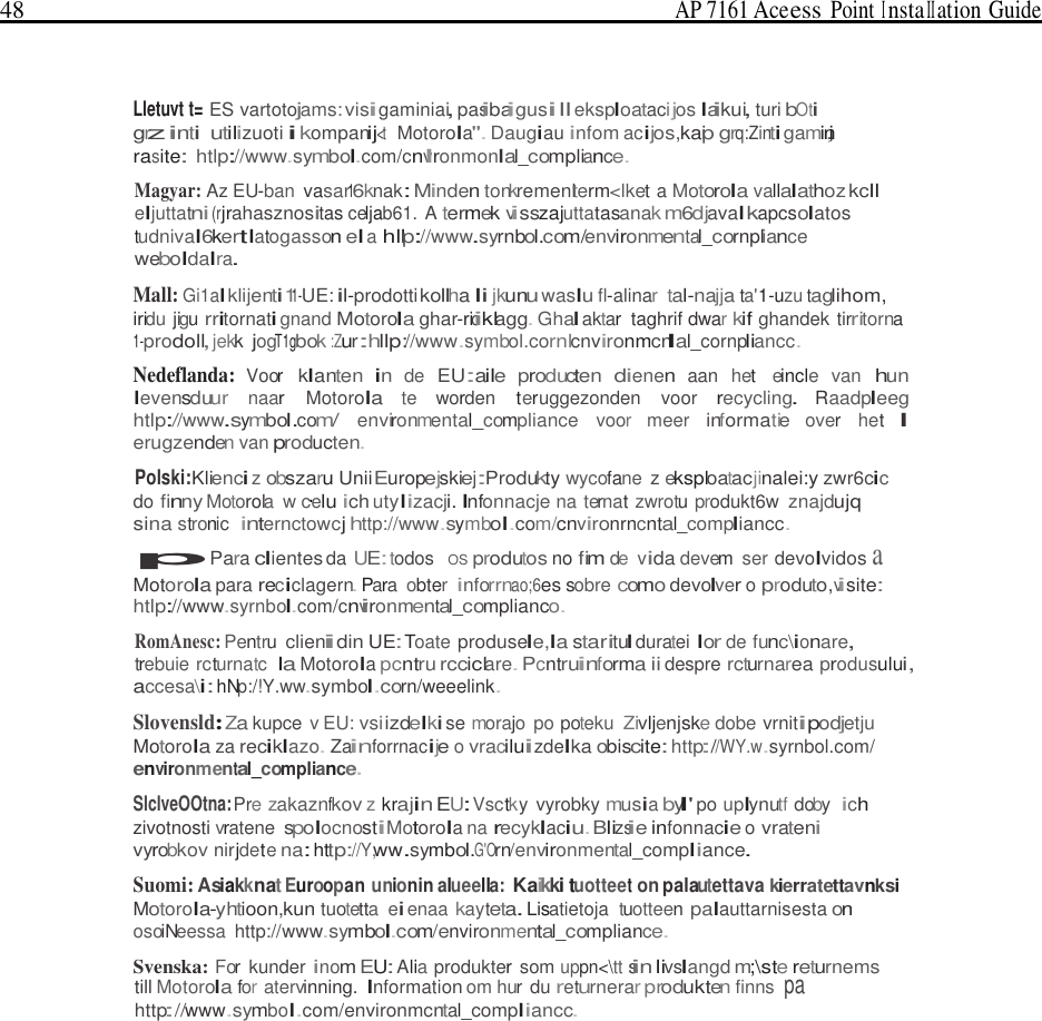 48  AP 7161 Ace ess Point I nsta II ation Guide     Lletuvt t= ES vartotojams: visigaminiai, pasibaigusill eksploatacijos laikui, turi bOti grzinti utilizuoti i kompanij&lt;t  Motorola&quot;. Daugiau infom acijos,kaip grq:Zinti gamin,i rasite: htlp://www.symbol.com/cnvlronmonlal_compliance. Magyar: Az EU-ban vasar16knak: Minden tonkremenlterm&lt;lket a Motorola vallalathoz kcll eljuttatni (rjrahasznositas celjab61. A termek visszajuttatasanak m6djaval kapcsolatos tudnival6kertlatogasson el a hllp://www.syrnbol.com/environmental_cornpliance weboldalra. Mall: Gi1al klijenti11-UE: il-prodotti kollha li jkunu waslu fl-alinar tal-najja ta&apos;1-uzu taglihom, iridu jigu rritornati gnand Motorola ghar-riciklagg. Ghal aktar  taghrif dwar kif ghandek tirritorna 1-prodoll, jekk jogT1gbok :Zur:hllp://www.symbol.cornlcnvironmcnlal_cornpliancc. Nedeflanda: Voor klanten in de EU:aile producten dienen aan  het  eincle  van hun levensduur naar  Motorola te worden teruggezonden  voor recycling. Raadpleeg htlp://www.symbol.com/ environmental_compliance voor  meer informatie over  het l erugzenden van producten. Polski:Klienci z obszaru UniiEuropejskiej:Produkty wycofane z eksploatacjinalei:y zwr6cic do finny Motorola  w c·elu ich utylizacji. Infonnacje na ternat zwrotu produkt6w znajdujq sina stronic  internctowcj http://www.symbol.com/cnvironrncntal_compliancc. pPara clientes da UE: todos   OS produtos no fim de  vida devem  ser devolvidos a Motorola para reciclagern. Para  obter inforrnao;6es sobre como devolver o produto,visite: htlp://www.syrnbol.com/cnvironmental_complianco. RomAnesc: Pentru clienidin UE: Toate produsele,la staritul duratei lor de func\ionare, trebuie rcturnatc Ia Motorola pcntru rcciclare. Pcntruinforma ii despre rcturnarea produsului, accesa\i: hNp:/!Y.ww.symbol.corn/weeelink.  Slovensld:Za kupce v EU: vsi izdelki se morajo po poteku Zivljenjske dobe vrnitipodjetju Motorola za reciklazo. Zainforrnacije o vraciluizdelka obiscite: http://WY.w.syrnbol.com/ environmental_compliance. SlclveOOtna: Pre zakaznfkov z krajin EU: Vsctky  vyrobky musia byl&apos; po uplynutf doby ich zivotnosti vratene spolocnostiMotorola na recyklaciu.Blizsie infonnacie o vrateni vyrobkov nirjdete na: http://Y,ww.symbol.G&apos;Orn/environmental_compliance. Suomi: Asiakknat Euroopan unionin alueella: Kaikki tuotteet on palautettava kierratettavnksi Motorola-yhtioon,kun tuotetta  ei enaa kayteta. Lisatietoja  tuotteen palauttarnisesta on osoiNeessa  http://www.symbol.com/environmental_compliance.  Svenska: For  kunder inom EU: Alia produkter som uppn&lt;\tt sin livslangd m;\ste returnems till Motorola for atervinning. Information om hur du returnerar produkten finns pa http://www.symbol.com/environmcntal_compliancc. 