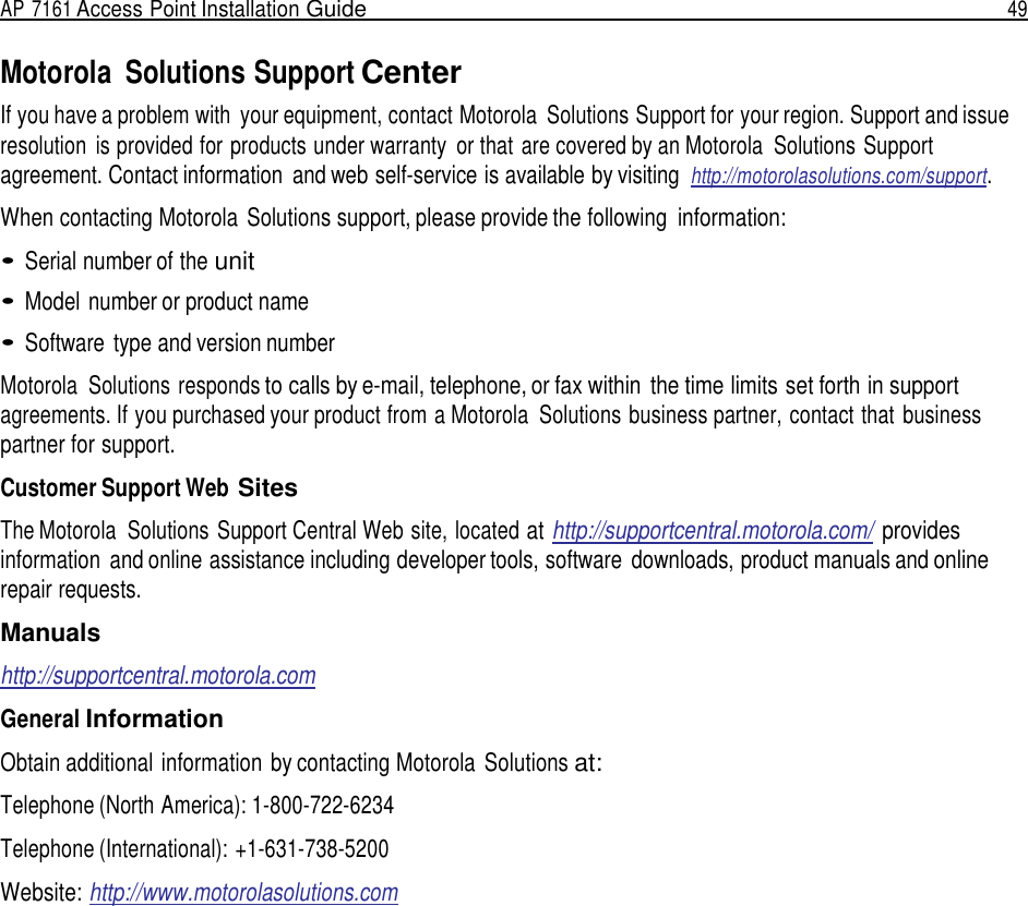 AP 7161 Access Point Installation Guide  49   Motorola  Solutions Support Center If you have a problem with  your equipment, contact Motorola  Solutions Support for your region. Support and issue resolution  is provided for products under warranty  or that are covered by an Motorola  Solutions Support agreement. Contact information  and web self-service is available by visiting http://motorolasolutions.com/support.  When contacting Motorola Solutions support, please provide the following information:  • Serial number of the unit  • Model number or product name  • Software  type and version number  Motorola  Solutions responds to calls by e-mail, telephone, or fax within  the time limits set forth in support agreements. If you purchased your product from a Motorola  Solutions business partner, contact that business partner for support.  Customer Support Web Sites  The Motorola  Solutions Support Central Web site, located at http://supportcentral.motorola.com/  provides information  and online assistance including developer tools, software  downloads, product manuals and online repair requests.  Manuals http://supportcentral.motorola.com General Information Obtain additional information by contacting Motorola  Solutions at: Telephone (North America): 1-800-722-6234 Telephone (International): +1-631-738-5200  Website: http://www.motorolasolutions.com 