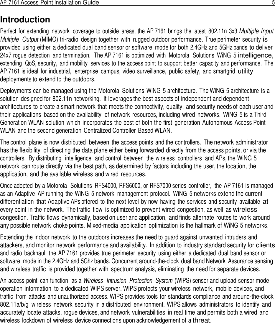 AP 7161 Access Point Installation Guide  5   Introduction Perfect  for extending  network  coverage to outside  areas, the AP 7161 brings  the latest  802.11n  3x3 Multiple Input Multiple  Output (MIMO) tri-radio  design together  with  rugged outdoor performance. True perimeter security is provided using either a dedicated dual band sensor or software  mode for both 2.4GHz and 5GHz bands to deliver 24x7 rogue detection  and termination.  The AP 7161 is optimized  with  Motorola  Solutions  WiNG  5 intelligence, extending  QoS, security,  and mobility  services to the access point to support better  capacity and performance.  The AP 7161 is ideal  for industrial,  enterprise  campus, video surveillance,  public  safety,  and smartgrid utility deployments to extend to the outdoors.  Deployments can be managed using the Motorola  Solutions WiNG 5 architecture.  The WiNG 5 architecture  is a solution  designed for 802.11n networking.  It leverages the best aspects of independent and dependent architectures to create a smart network that meets the connectivity, quality, and security needs of each user and their applications  based on the availability  of network  resources, including wired  networks.  WiNG 5 is a Third Generation WLAN solution  which  incorporates the best of both the first  generation  Autonomous Access Point WLAN and the second generation  Centralized Controller Based WLAN.  The control  plane is now distributed  between  the access points  and the controllers.  The network administrator has the flexibility  of directing the data plane either being forwarded directly from the access points, or via the controllers.  By distributing  intelligence  and control  between  the wireless  controllers  and APs, the WiNG 5 network can route directly via the best path, as determined by factors including the user, the location, the application, and the available wireless and wired  resources.  Once adopted  by a Motorola  Solutions RFS4000, RFS6000, or RFS7000 series controller,  the AP 7161 is managed as an Adaptive  AP running  the WiNG  5 network  management  protocol.  WiNG  5 networks extend the current differentiation  that Adaptive APs offered  to the next level  by now  having the services and security  available at every point in the network.  The traffic  flow  is optimized to prevent wired  congestion, as well  as wireless congestion. Traffic flows  dynamically, based on user and application, and finds alternate routes to work around any possible network choke points. Mixed-media application optimization is the hallmark of WiNG 5 networks.  Extending the indoor network  to the outdoors increases the need to guard against unwanted  intruders and attackers, and monitor network performance and availability.  In addition to industry standard security for clients and radio  backhaul, the AP 7161 provides true  perimeter  security  using either  a dedicated  dual band sensor or software  mode in the 2.4GHz and 5Ghz bands. Concurrent around-the-clock  dual band Network  Assurance sensing and wireless traffic  is provided together with  spectrum analysis, eliminating  the need for separate devices.  An access point  can function  as a Wireless  Intrusion  Protection  System (WIPS) sensor and upload sensor mode operation information  to a dedicated WIPS server. WIPS protects your wireless  network,  mobile devices, and traffic  from attacks and unauthorized access. WIPS provides tools for standards compliance and around-the-clock 802.11a/b/g  wireless  network  security in a distributed  environment. WIPS allows  administrators  to identify  and accurately locate attacks, rogue devices, and network vulnerabilities  in real time and permits both a wired and wireless lockdown of wireless device connections upon acknowledgement of a threat. 