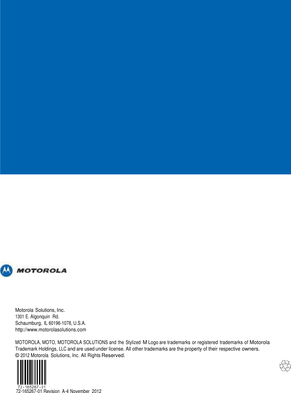                                                 Motorola Solutions, Inc. 1301 E. Algonquin  Rd. Schaumburg, IL 60196-1078, U.S.A. http://www.motorolasolutions.com  MOTOROLA, MOTO, MOTOROLA SOLUTIONS and the  Stylized M Logo are trademarks or registered trademarks of Motorola Trademark Holdings, LLC and are used under license. All other trademarks are the property of their respective owners. © 2012 Motorola  Solutions, Inc. All Rights Reserved.      72-165267-01 Revision  A-4 November  2012 