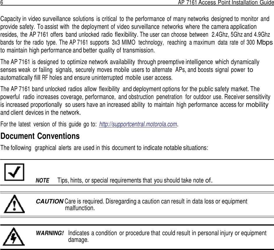 6  AP 7161 Access Point Installation Guide   Capacity in video surveillance  solutions  is critical  to the performance of many networks  designed to monitor and provide safety. To assist with  the deployment of video surveillance  networks  where the camera application resides,  the AP 7161 offers  band unlocked  radio flexibility. The user can choose  between  2.4Ghz, 5Ghz and 4.9Ghz bands for the radio  type.  The AP 7161 supports  3x3 MIMO  technology,  reaching  a maximum  data  rate  of 300 Mbps to maintain high performance and better quality of transmission.  The AP 7161 is designed to optimize network availability  through preemptive intelligence which dynamically senses weak  or failing  signals,  securely moves mobile  users to alternate  APs, and boosts signal  power to automatically fill RF holes and ensure uninterrupted  mobile user access.  The AP 7161 band unlocked radios allow  flexibility  and deployment options for the public safety market. The powerful  radio increases coverage, performance,  and obstruction  penetration  for outdoor use. Receiver sensitivity is increased proportionally  so users have an increased ability  to maintain  high performance  access for mobility and client devices in the network.  For the latest  version  of this  guide  go to:  http://supportcentral.motorola.com.  Document Conventions The following  graphical alerts  are used in this document to indicate notable situations:          NOTE  Tips, hints, or special requirements that you should take note of.   CAUTION Care is required. Disregarding a caution can result in data loss or equipment malfunction.    WARNING!   Indicates a condition  or procedure that could result in personal injury or equipment damage. 