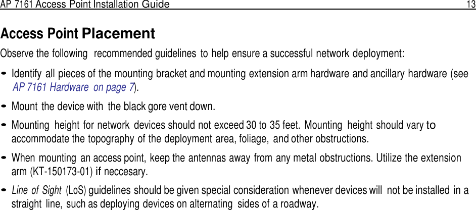 AP 7161 Access Point Installation Guide  13   Access Point Placement Observe the following  recommended guidelines  to help ensure a successful network deployment:  • Identify all pieces of the mounting bracket and mounting extension arm hardware and ancillary hardware (see AP 7161 Hardware  on page 7).  • Mount  the device with  the black gore vent down.  • Mounting  height for network  devices should not exceed 30 to 35 feet. Mounting  height should vary to accommodate the topography of the deployment area, foliage, and other obstructions.  • When mounting  an access point, keep the antennas away from any metal obstructions. Utilize the extension arm (KT-150173-01) if neccesary.  • Line  of  Sight  (LoS) guidelines should be given special consideration whenever devices will  not be installed in a straight  line, such as deploying devices on alternating  sides of a roadway. 