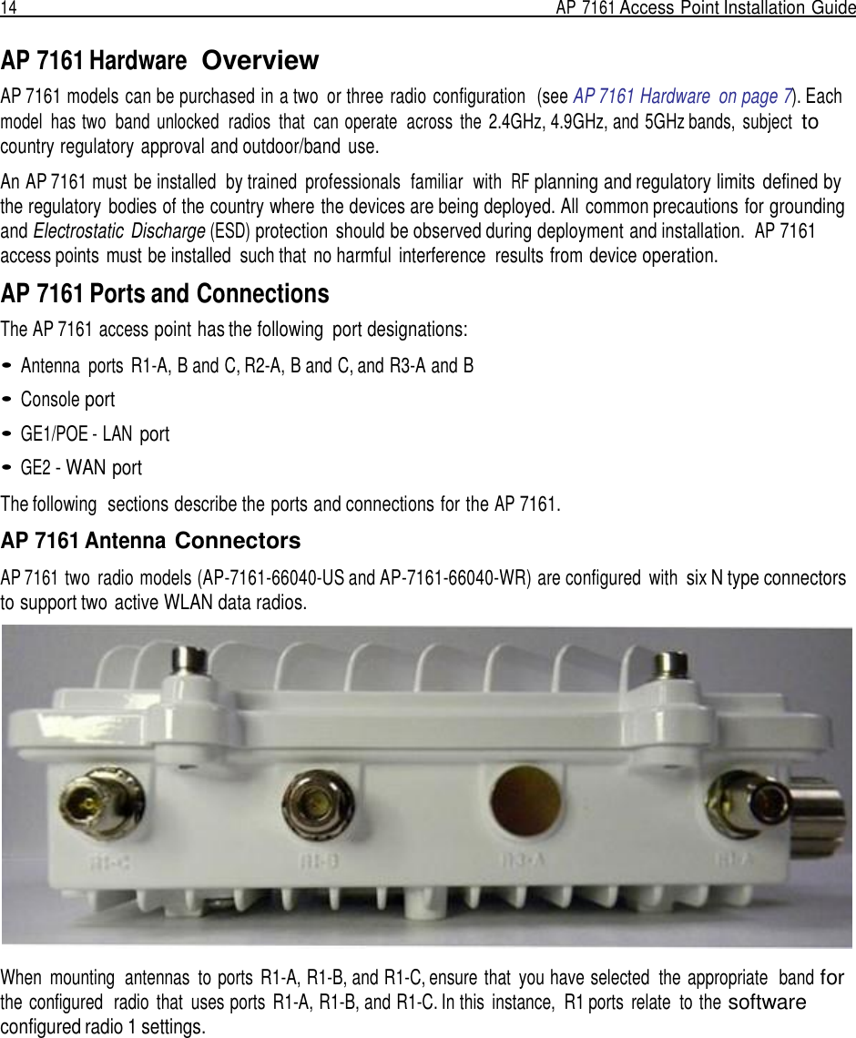 14  AP 7161 Access Point Installation Guide   AP 7161 Hardware  Overview AP 7161 models can be purchased in a two  or three radio configuration  (see AP 7161 Hardware  on page 7). Each model  has two  band unlocked  radios  that  can operate  across  the  2.4GHz, 4.9GHz, and 5GHz bands,  subject  to country regulatory approval and outdoor/band  use.  An AP 7161 must  be installed  by trained  professionals  familiar  with  RF planning and regulatory limits  defined by the regulatory bodies of the country where the devices are being deployed. All common precautions for grounding and Electrostatic  Discharge (ESD) protection  should be observed during deployment and installation.  AP 7161 access points  must be installed  such that no harmful  interference  results from device operation.  AP 7161 Ports and Connections The AP 7161 access point has the following  port designations:  • Antenna  ports  R1-A, B and C, R2-A, B and C, and R3-A and B  • Console port  • GE1/POE - LAN port  • GE2 - WAN port  The following  sections describe the ports and connections for the AP 7161.  AP 7161 Antenna Connectors  AP 7161 two  radio models (AP-7161-66040-US and AP-7161-66040-WR) are configured  with six N type connectors to support two active WLAN data radios.                   When  mounting  antennas  to  ports  R1-A, R1-B, and R1-C, ensure  that  you have selected  the appropriate   band for the  configured  radio  that  uses ports  R1-A, R1-B, and R1-C. In this  instance,  R1 ports  relate  to the software configured radio 1 settings. 