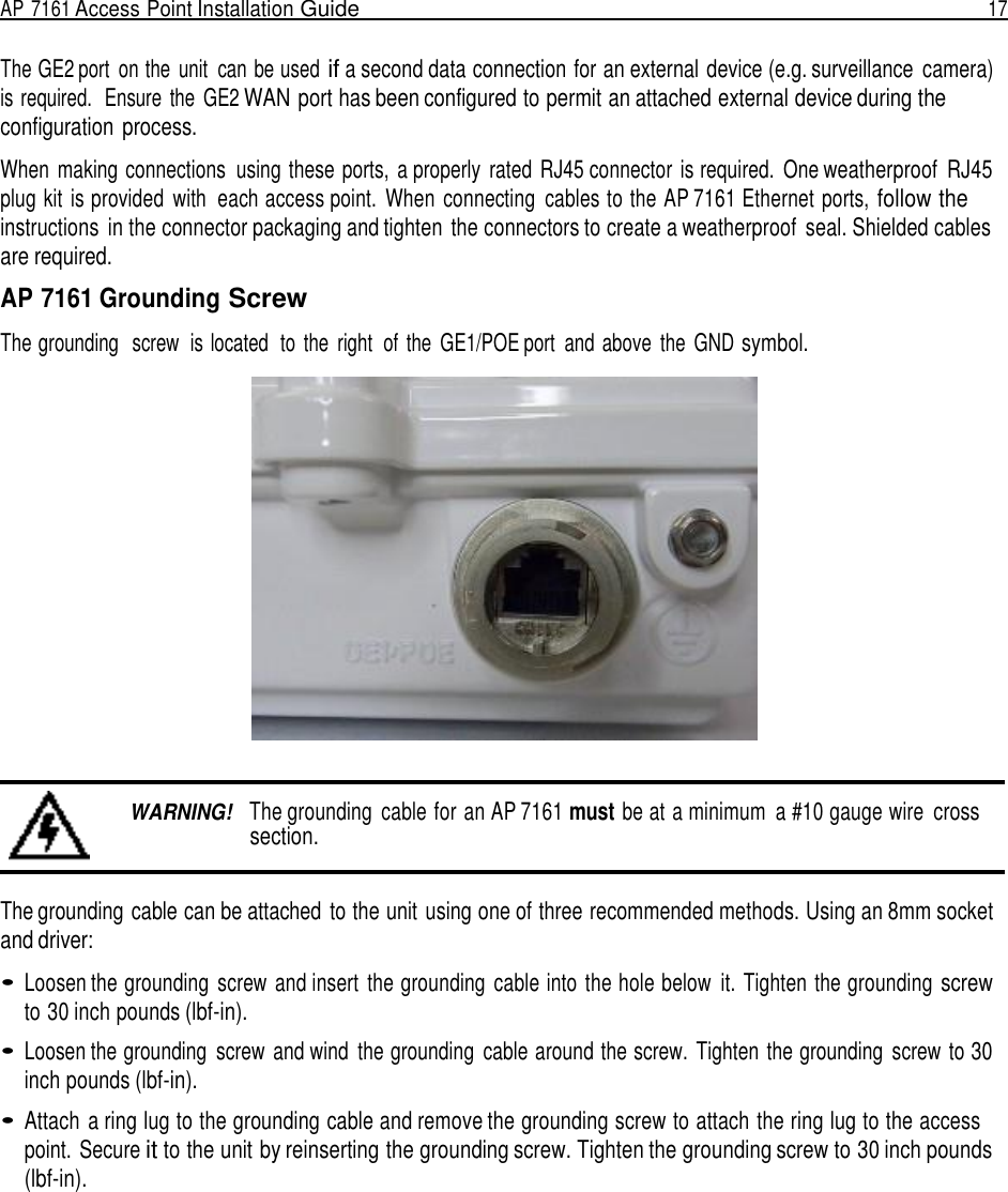 AP 7161 Access Point Installation Guide  17   The GE2 port  on the  unit  can be used if a second data connection for an external device (e.g. surveillance  camera) is required.  Ensure  the  GE2 WAN port has been configured to permit an attached external device during the configuration process.  When  making connections  using these ports,  a properly  rated  RJ45 connector  is required.  One weatherproof  RJ45 plug kit  is provided  with  each access point.  When  connecting  cables to the AP 7161 Ethernet ports, follow the instructions  in the connector packaging and tighten  the connectors to create a weatherproof  seal. Shielded cables are required.  AP 7161 Grounding Screw  The grounding   screw  is located  to  the  right  of  the  GE1/POE port  and above  the  GND symbol.      WARNING!   The grounding  cable for an AP 7161 must be at a minimum  a #10 gauge wire cross section.   The grounding cable can be attached  to the unit using one of three recommended methods. Using an 8mm socket and driver:  • Loosen the grounding  screw and insert  the grounding  cable into the hole below  it. Tighten the grounding screw to 30 inch pounds (lbf-in).  • Loosen the grounding  screw and wind  the grounding  cable around the screw.  Tighten  the grounding  screw to 30 inch pounds (lbf-in).  • Attach  a ring lug to the grounding cable and remove the grounding screw to attach the ring lug to the access point. Secure it to the unit by reinserting the grounding screw. Tighten the grounding screw to 30 inch pounds (lbf-in). 