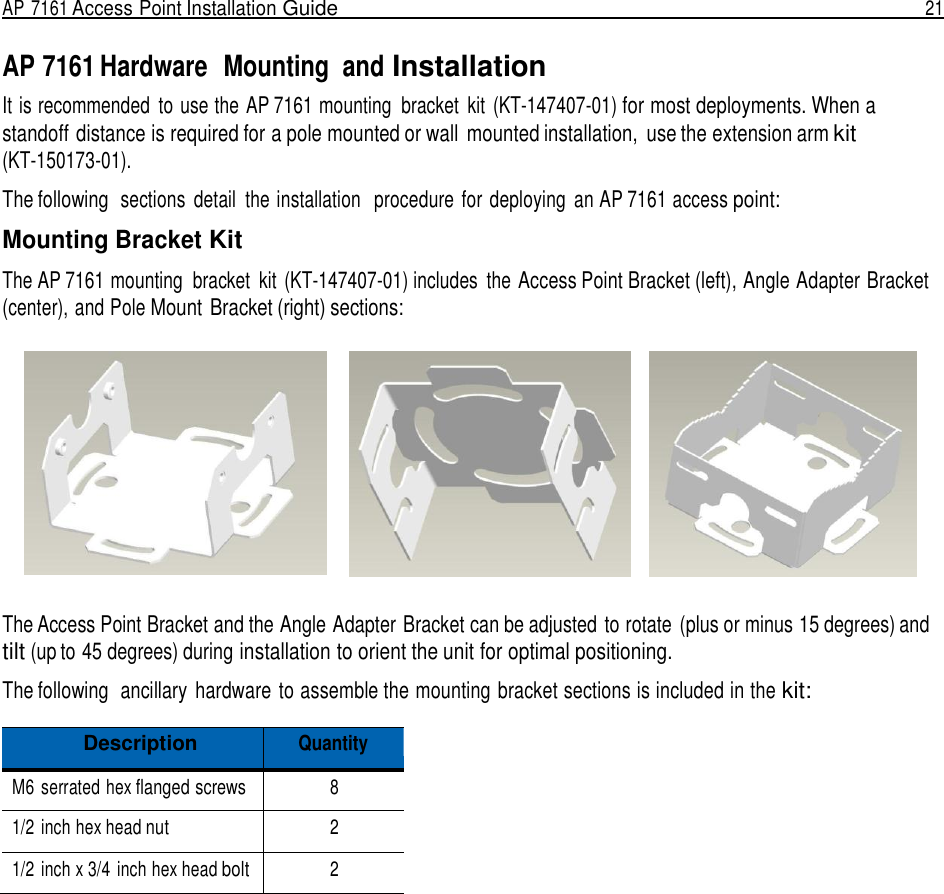 AP 7161 Access Point Installation Guide  21   AP 7161 Hardware  Mounting  and Installation It is recommended  to use the AP 7161 mounting  bracket  kit  (KT-147407-01) for most deployments. When a standoff distance is required for a pole mounted or wall  mounted installation,  use the extension arm kit (KT-150173-01).  The following  sections  detail  the installation   procedure for deploying  an AP 7161 access point:  Mounting Bracket Kit  The AP 7161 mounting  bracket  kit  (KT-147407-01) includes  the Access Point Bracket (left), Angle Adapter Bracket (center), and Pole Mount  Bracket (right) sections:     The Access Point Bracket and the Angle Adapter Bracket can be adjusted to rotate  (plus or minus 15 degrees) and tilt (up to 45 degrees) during installation to orient the unit for optimal positioning.  The following  ancillary  hardware to assemble the mounting bracket sections is included in the kit:  Description Quantity M6  serrated hex flanged screws 8 1/2 inch hex head nut 2 1/2 inch x 3/4  inch hex head bolt 2 