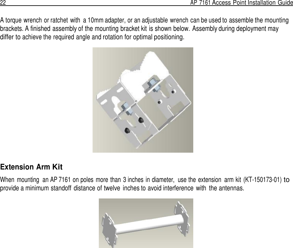 22  AP 7161 Access Point Installation Guide   A torque wrench or ratchet with  a 10mm adapter, or an adjustable wrench can be used to assemble the mounting brackets. A finished assembly of the mounting bracket kit is shown below. Assembly during deployment may differ to achieve the required angle and rotation for optimal positioning.    Extension Arm Kit  When  mounting  an AP 7161 on poles  more than 3 inches in diameter,  use the extension  arm kit (KT-150173-01) to provide a minimum standoff distance of twelve  inches to avoid interference with  the antennas.   