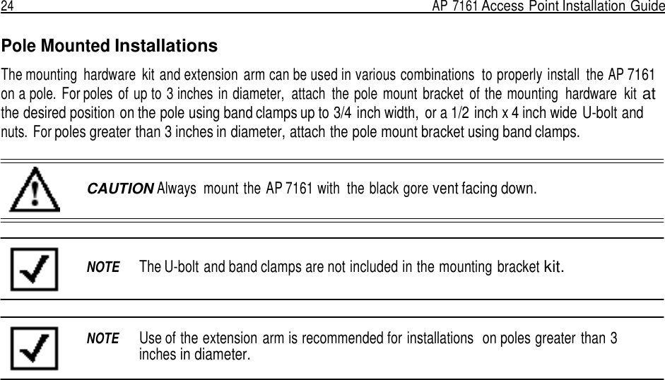 24  AP 7161 Access Point Installation Guide   Pole Mounted Installations  The mounting  hardware  kit and extension  arm can be used in various combinations  to properly install  the AP 7161 on a pole. For poles  of up to 3 inches in diameter,  attach  the pole  mount  bracket  of the mounting  hardware  kit at the desired position on the pole using band clamps up to 3/4 inch width,  or a 1/2 inch x 4 inch wide U-bolt and nuts. For poles greater than 3 inches in diameter, attach the pole mount bracket using band clamps.    CAUTION Always  mount the AP 7161 with  the black gore vent facing down.     NOTE  The U-bolt and band clamps are not included in the mounting bracket kit.     NOTE  Use of the extension arm is recommended for installations  on poles greater than 3 inches in diameter. 