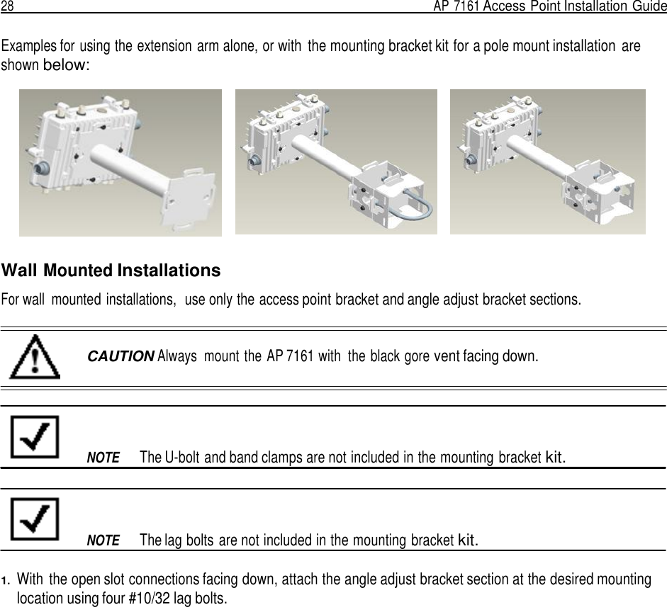 28  AP 7161 Access Point Installation Guide   Examples for using the extension arm alone, or with  the mounting bracket kit for a pole mount installation  are shown below:     Wall Mounted Installations  For wall  mounted installations,  use only the access point bracket and angle adjust bracket sections.   CAUTION Always  mount the AP 7161 with  the black gore vent facing down.           NOTE  The U-bolt and band clamps are not included in the mounting bracket kit.          NOTE  The lag bolts are not included in the mounting bracket kit.  1.  With  the open slot connections facing down, attach the angle adjust bracket section at the desired mounting location using four #10/32 lag bolts. 