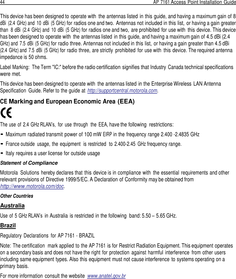 44  AP 7161 Access Point Installation Guide   This device has been designed to operate with  the antennas listed in this guide, and having a maximum gain of 8 dBi  (2.4  GHz) and 10  dBi  (5 GHz) for radios one and two. Antennas not included in this list, or having a gain greater than  8 dBi  (2.4  GHz) and 10  dBi  (5 GHz) for radios one and two,  are prohibited for use with  this device. This device has been designed to operate with  the antennas listed in this guide, and having a maximum gain of 4.5 dBi (2.4 GHz) and  7.5  dBi  (5 GHz) for radio three. Antennas not included in this list, or having a gain greater than 4.5 dBi (2.4  GHz) and  7.5 dBi  (5 GHz) for radio three, are strictly  prohibited  for use with  this device. The required antenna impedance is 50 ohms.  Label Marking:  The Term &quot;IC:&quot; before the radio certification signifies that Industry  Canada technical specifications were met.  This device has been designed to operate with  the antennas listed in the Enterprise Wireless LAN Antenna Specification  Guide. Refer to the guide at http://supportcentral.motorola.com.  CE Marking and European Economic Area (EEA)    The use of  2.4 GHz RLAN’s,  for  use through  the  EEA, have the following  restrictions:  • Maximum radiated transmit power of 100 mW EIRP in the frequency range 2.400 -2.4835 GHz  • France outside  usage, the equipment  is restricted  to 2.400-2.45 GHz frequency range.  • Italy requires a user license for outside usage  Statement of Compliance  Motorola  Solutions hereby declares that this device is in compliance with  the essential  requirements and other relevant provisions of Directive 1999/5/EC. A Declaration of Conformity may be obtained from http://www.motorola.com/doc.  Other Countries  Australia  Use of 5 GHz RLAN’s in Australia is restricted in the following  band: 5.50 – 5.65 GHz.  Brazil  Regulatory  Declarations  for AP 7161 - BRAZIL  Note: The certification  mark applied to the AP 7161 is for Restrict Radiation Equipment. This equipment operates on a secondary basis and does not have the right for protection  against harmful interference  from other users including same equipment types. Also this equipment must not cause interference to systems operating on a primary basis.  For more information consult the website  www.anatel.gov.br 