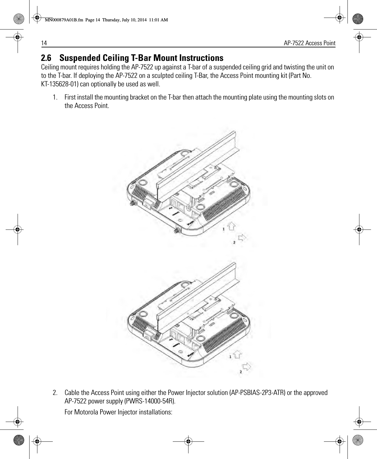 14 AP-7522 Access Point2.6    Suspended Ceiling T-Bar Mount InstructionsCeiling mount requires holding the AP-7522 up against a T-bar of a suspended ceiling grid and twisting the unit on to the T-bar. If deploying the AP-7522 on a sculpted ceiling T-Bar, the Access Point mounting kit (Part No. KT-135628-01) can optionally be used as well.1. First install the mounting bracket on the T-bar then attach the mounting plate using the mounting slots on the Access Point.2. Cable the Access Point using either the Power Injector solution (AP-PSBIAS-2P3-ATR) or the approved AP-7522 power supply (PWRS-14000-54R).For Motorola Power Injector installations:MN000879A01B.fm  Page 14  Thursday, July 10, 2014  11:01 AM