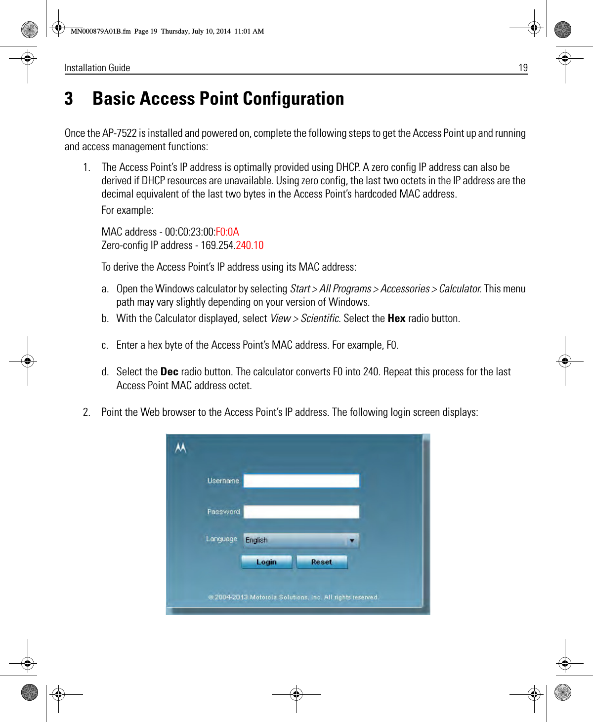 Installation Guide 193 Basic Access Point ConfigurationOnce the AP-7522 is installed and powered on, complete the following steps to get the Access Point up and running and access management functions:1. The Access Point’s IP address is optimally provided using DHCP. A zero config IP address can also be derived if DHCP resources are unavailable. Using zero config, the last two octets in the IP address are the decimal equivalent of the last two bytes in the Access Point’s hardcoded MAC address.For example:MAC address - 00:C0:23:00:F0:0A Zero-config IP address - 169.254.240.10To derive the Access Point’s IP address using its MAC address:a. Open the Windows calculator by selecting Start &gt; All Programs &gt; Accessories &gt; Calculator. This menu path may vary slightly depending on your version of Windows.b. With the Calculator displayed, select View &gt; Scientific. Select the Hex radio button.c. Enter a hex byte of the Access Point’s MAC address. For example, F0.d. Select the Dec radio button. The calculator converts F0 into 240. Repeat this process for the last Access Point MAC address octet.2. Point the Web browser to the Access Point’s IP address. The following login screen displays:MN000879A01B.fm  Page 19  Thursday, July 10, 2014  11:01 AM