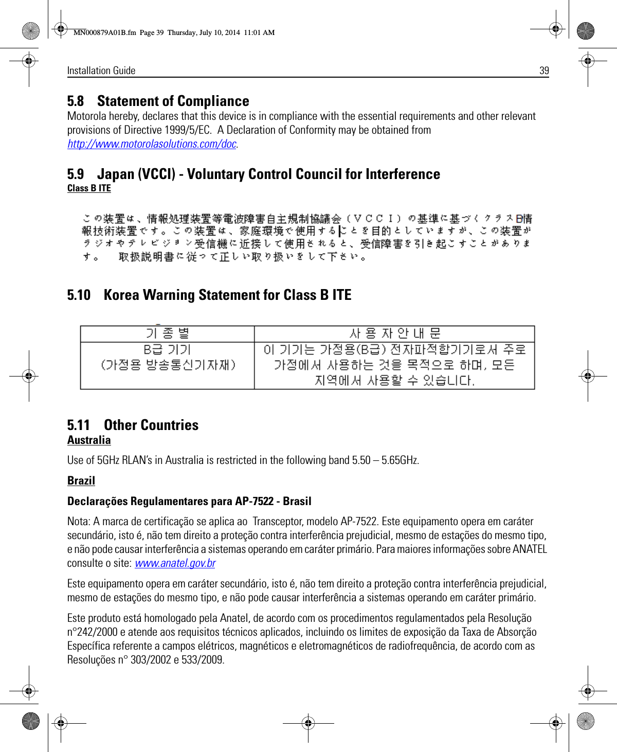 Installation Guide 395.8    Statement of ComplianceMotorola hereby, declares that this device is in compliance with the essential requirements and other relevant provisions of Directive 1999/5/EC.  A Declaration of Conformity may be obtained from http://www.motorolasolutions.com/doc.5.9    Japan (VCCI) - Voluntary Control Council for InterferenceClass B ITE5.10    Korea Warning Statement for Class B ITE5.11    Other CountriesAustraliaUse of 5GHz RLAN’s in Australia is restricted in the following band 5.50 – 5.65GHz.BrazilDeclarações Regulamentares para AP-7522 - BrasilNota: A marca de certificação se aplica ao  Transceptor, modelo AP-7522. Este equipamento opera em caráter secundário, isto é, não tem direito a proteção contra interferência prejudicial, mesmo de estações do mesmo tipo, e não pode causar interferência a sistemas operando em caráter primário. Para maiores informações sobre ANATEL consulte o site: www.anatel.gov.brEste equipamento opera em caráter secundário, isto é, não tem direito a proteção contra interferência prejudicial, mesmo de estações do mesmo tipo, e não pode causar interferência a sistemas operando em caráter primário.Este produto está homologado pela Anatel, de acordo com os procedimentos regulamentados pela Resolução n°242/2000 e atende aos requisitos técnicos aplicados, incluindo os limites de exposição da Taxa de Absorção Específica referente a campos elétricos, magnéticos e eletromagnéticos de radiofrequência, de acordo com as  Resoluções n° 303/2002 e 533/2009.MN000879A01B.fm  Page 39  Thursday, July 10, 2014  11:01 AM