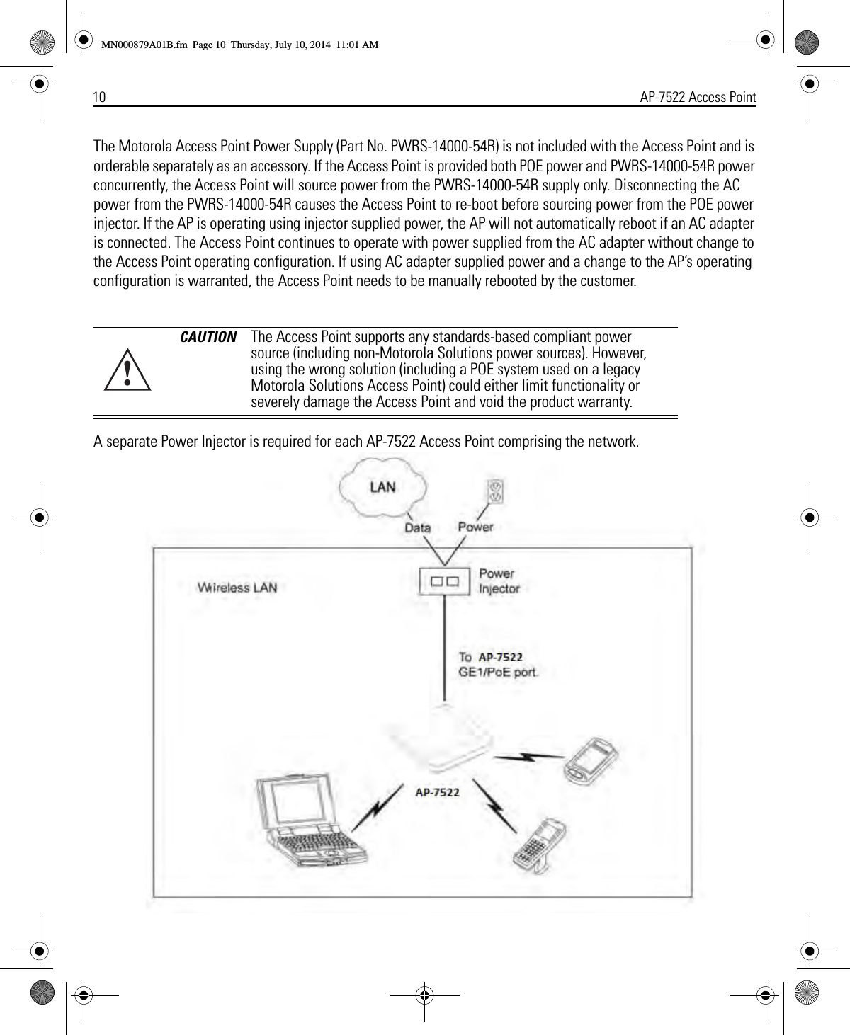 10 AP-7522 Access PointThe Motorola Access Point Power Supply (Part No. PWRS-14000-54R) is not included with the Access Point and is orderable separately as an accessory. If the Access Point is provided both POE power and PWRS-14000-54R power concurrently, the Access Point will source power from the PWRS-14000-54R supply only. Disconnecting the AC power from the PWRS-14000-54R causes the Access Point to re-boot before sourcing power from the POE power injector. If the AP is operating using injector supplied power, the AP will not automatically reboot if an AC adapter is connected. The Access Point continues to operate with power supplied from the AC adapter without change to the Access Point operating configuration. If using AC adapter supplied power and a change to the AP’s operating configuration is warranted, the Access Point needs to be manually rebooted by the customer. A separate Power Injector is required for each AP-7522 Access Point comprising the network. CAUTION The Access Point supports any standards-based compliant power source (including non-Motorola Solutions power sources). However, using the wrong solution (including a POE system used on a legacy Motorola Solutions Access Point) could either limit functionality or severely damage the Access Point and void the product warranty.!MN000879A01B.fm  Page 10  Thursday, July 10, 2014  11:01 AM